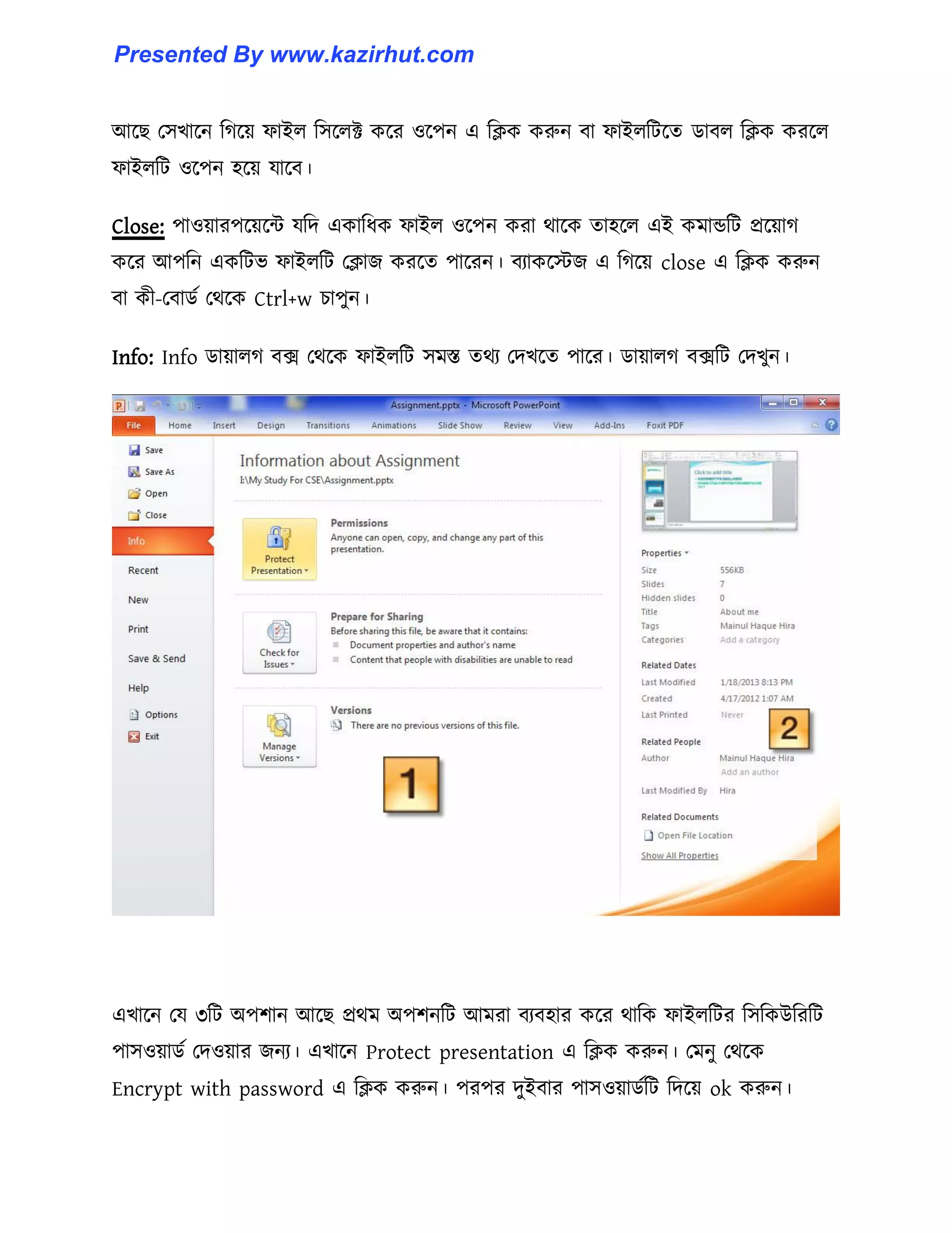 আক্ছ প঴খাক্ন টগক্য় ফাই঱ ট঴ক্঱ক্ট কক্র ঑ক্পন এ টিক করুন বা ফাই঱টটক্ে র্াব঱ টিক করক্঱
ফাই঱টট ঑ক্পন ঵ক্য় যাক্ব।
Close: পা঑য়ারপক্য়ক্ন্ট যটে একাটধ্ক ফাই঱ ঑ক্পন করা র্াক্ক ো঵ক্঱ এই কমান্ডটট প্রক্য়াগ
কক্র আপটন একটটভ ফাই঱টট পিাজ করক্ে পাক্রন। বযাকক্েজ এ টগক্য় close এ টিক করুন
বা কী-পবার্ণ পর্ক্ক Ctrl+w চাপুন।
Info: Info র্ায়া঱গ বে পর্ক্ক ফাই঱টট ঴মস্ত ের্য পেখক্ে পাক্র। র্ায়া঱গ বেটট পেখুন।
এখাক্ন পয ৩টট অপলান আক্ছ প্রর্ম অপলনটট আমরা বযব঵ার কক্র র্াটক ফাই঱টটর ট঴টকউটরটট
পা঴঑য়ার্ণ পে঑য়ার জনয। এখাক্ন Protect presentation এ টিক করুন। পমনু পর্ক্ক
Encrypt with password এ টিক করুন। পরপর েুইবার পা঴঑য়ার্ণটট টেক্য় ok করুন।
Presented By www.kazirhut.com
 