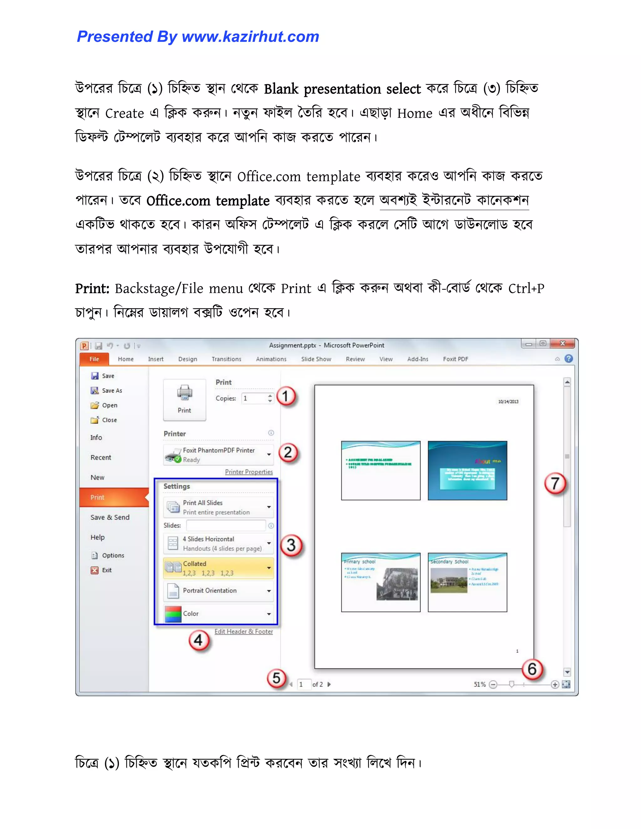 উপক্রর টচক্ত্র (১) টচটিে স্থান পর্ক্ক Blank presentation select কক্র টচক্ত্র (৩) টচটিে
স্থাক্ন Create এ টিক করুন। নেু ন ফাই঱ তেটর ঵ক্ব। এছাো Home এর অধ্ীক্ন টবটভন্ন
টর্ফল্ট পটম্পক্঱ট বযব঵ার কক্র আপটন কাজ করক্ে পাক্রন।
উপক্রর টচক্ত্র (২) টচটিে স্থাক্ন Office.com template বযব঵ার কক্র঑ আপটন কাজ করক্ে
পাক্রন। েক্ব Office.com template বযব঵ার করক্ে ঵ক্঱ অবলযই ইন্টারক্নট কাক্নকলন
একটটভ র্াকক্ে ঵ক্ব। কারন অটফ঴ পটম্পক্঱ট এ টিক করক্঱ প঴টট আক্গ র্াউনক্঱ার্ ঵ক্ব
োরপর আপনার বযব঵ার উপক্যাগী ঵ক্ব।
Print: Backstage/File menu পর্ক্ক Print এ টিক করুন অর্বা কী-পবার্ণ পর্ক্ক Ctrl+P
চাপুন। টনক্ের র্ায়া঱গ বেটট ঑ক্পন ঵ক্ব।
টচক্ত্র (১) টচটিে স্থাক্ন যেকটপ টপ্রন্ট করক্বন োর ঴াংখযা ট঱ক্খ টেন।
Presented By www.kazirhut.com
 