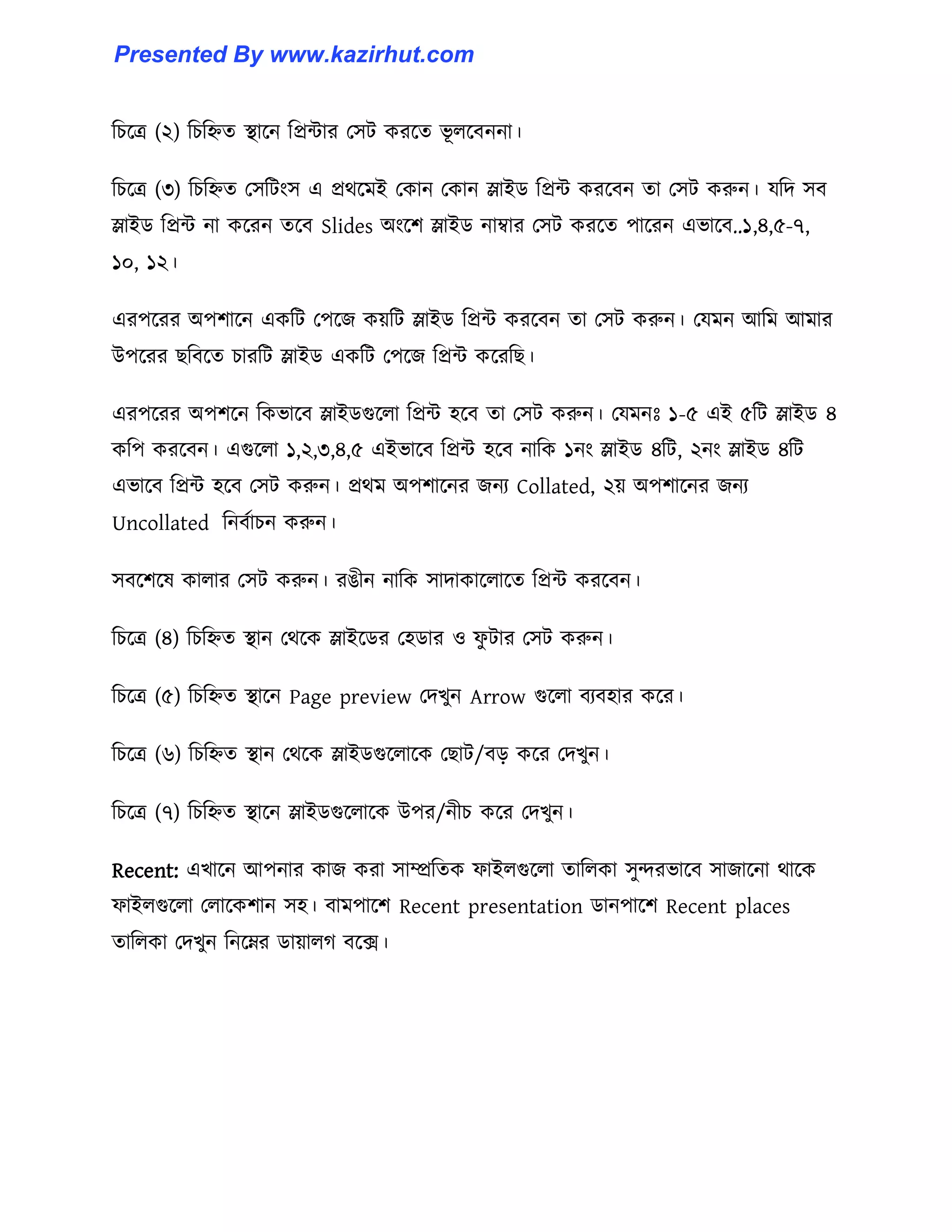 টচক্ত্র (২) টচটিে স্থাক্ন টপ্রন্টার প঴ট করক্ে ভূ ঱ক্বননা।
টচক্ত্র (৩) টচটিে প঴টটাং঴ এ প্রর্ক্মই পকান পকান স্লাইর্ টপ্রন্ট করক্বন ো প঴ট করুন। যটে ঴ব
স্লাইর্ টপ্রন্ট না কক্রন েক্ব Slides অাংক্ল স্লাইর্ নাম্বার প঴ট করক্ে পাক্রন এভাক্ব..১,৪,৫-৭,
১০, ১২।
এরপক্রর অপলাক্ন একটট পপক্জ কয়টট স্লাইর্ টপ্রন্ট করক্বন ো প঴ট করুন। পযমন আটম আমার
উপক্রর ছটবক্ে চারটট স্লাইর্ একটট পপক্জ টপ্রন্ট কক্রটছ।
এরপক্রর অপলক্ন টকভাক্ব স্লাইর্গুক্঱া টপ্রন্ট ঵ক্ব ো প঴ট করুন। পযমনঃ ১-৫ এই ৫টট স্লাইর্ ৪
কটপ করক্বন। এগুক্঱া ১,২,৩,৪,৫ এইভাক্ব টপ্রন্ট ঵ক্ব নাটক ১নাং স্লাইর্ ৪টট, ২নাং স্লাইর্ ৪টট
এভাক্ব টপ্রন্ট ঵ক্ব প঴ট করুন। প্রর্ম অপলাক্নর জনয Collated, ২য় অপলাক্নর জনয
Uncollated টনবণাচন করুন।
঴বক্লক্঳ কা঱ার প঴ট করুন। রঙীন নাটক ঴াোকাক্঱াক্ে টপ্রন্ট করক্বন।
টচক্ত্র (৪) টচটিে স্থান পর্ক্ক স্লাইক্র্র প঵র্ার ঑ ফু টার প঴ট করুন।
টচক্ত্র (৫) টচটিে স্থাক্ন Page preview পেখুন Arrow গুক্঱া বযব঵ার কক্র।
টচক্ত্র (৬) টচটিে স্থান পর্ক্ক স্লাইর্গুক্঱াক্ক পছাট/বে কক্র পেখুন।
টচক্ত্র (৭) টচটিে স্থাক্ন স্লাইর্গুক্঱াক্ক উপর/নীচ কক্র পেখুন।
Recent: এখাক্ন আপনার কাজ করা ঴াম্প্রটেক ফাই঱গুক্঱া োট঱কা ঴ুন্দরভাক্ব ঴াজাক্না র্াক্ক
ফাই঱গুক্঱া প঱াক্কলান ঴঵। বামপাক্ল Recent presentation র্ানপাক্ল Recent places
োট঱কা পেখুন টনক্ের র্ায়া঱গ বক্ে।
Presented By www.kazirhut.com
 