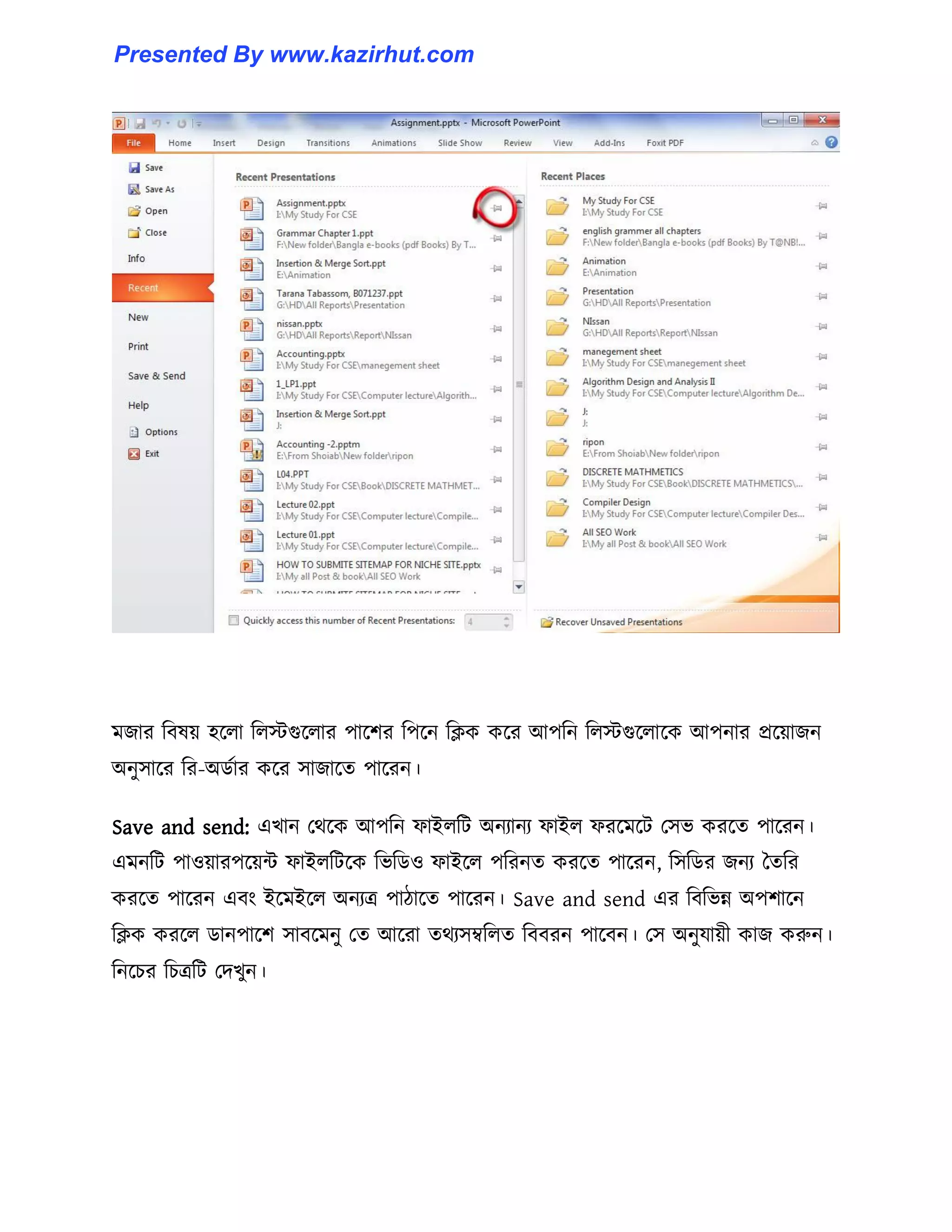 মজার টব঳য় ঵ক্঱া ট঱েগুক্঱ার পাক্লর টপক্ন টিক কক্র আপটন ট঱েগুক্঱াক্ক আপনার প্রক্য়াজন
অনু঴াক্র টর-অর্ণার কক্র ঴াজাক্ে পাক্রন।
Save and send: এখান পর্ক্ক আপটন ফাই঱টট অনযানয ফাই঱ ফরক্মক্ট প঴ভ করক্ে পাক্রন।
এমনটট পা঑য়ারপক্য়ন্ট ফাই঱টটক্ক টভটর্঑ ফাইক্঱ পটরনে করক্ে পাক্রন, ট঴টর্র জনয তেটর
করক্ে পাক্রন এবাং ইক্মইক্঱ অনযত্র পািাক্ে পাক্রন। Save and send এর টবটভন্ন অপলাক্ন
টিক করক্঱ র্ানপাক্ল ঴াবক্মনু পে আক্রা ের্য঴ম্বট঱ে টববরন পাক্বন। প঴ অনুযায়ী কাজ করুন।
টনক্চর টচত্রটট পেখুন।
Presented By www.kazirhut.com
 