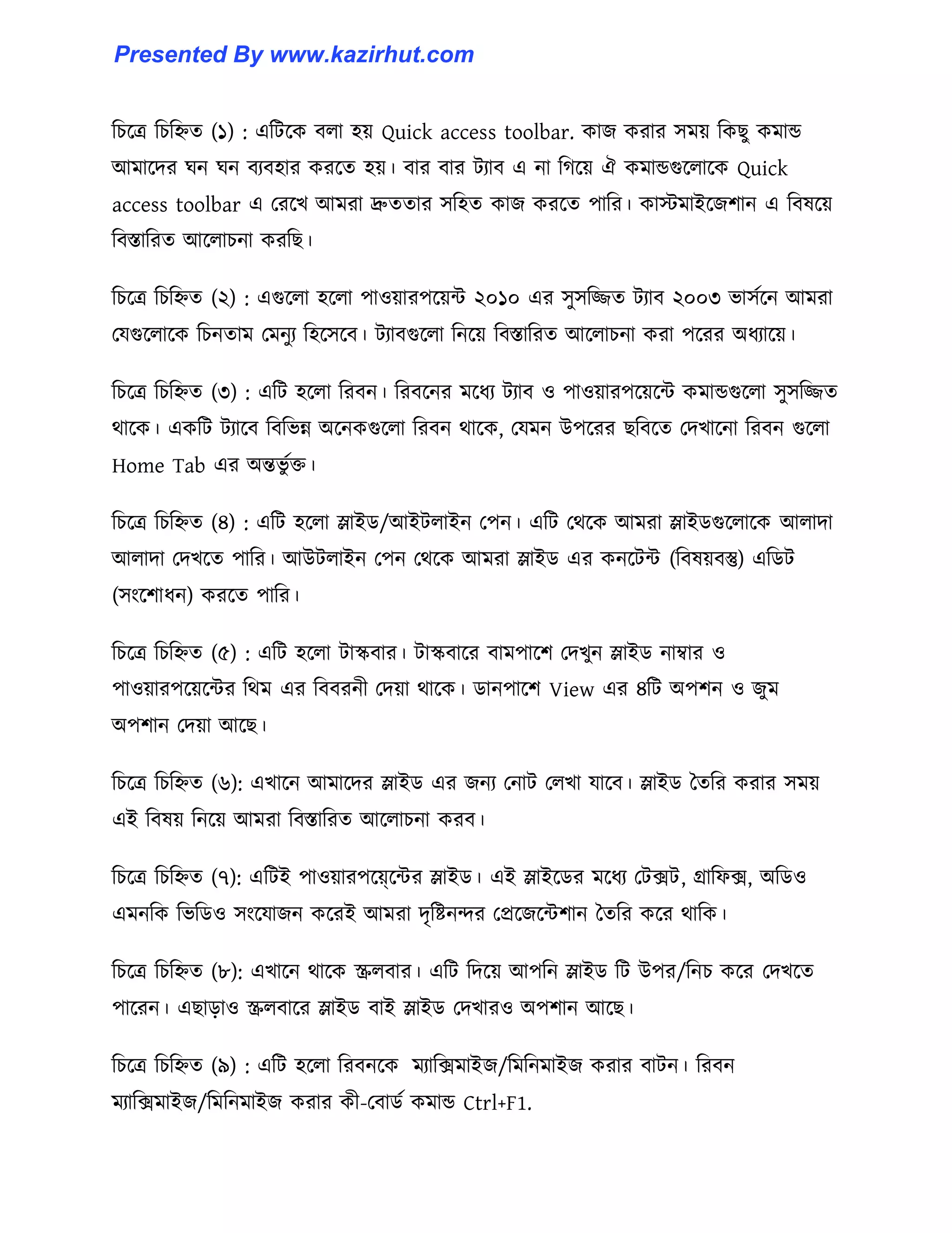 টচক্ত্র টচটিে (১) : এটটক্ক ব঱া ঵য় Quick access toolbar. কাজ করার ঴ময় টকছু কমান্ড
আমাক্ের ঘন ঘন বযব঵ার করক্ে ঵য়। বার বার টযাব এ না টগক্য় ঐ কমান্ডগুক্঱াক্ক Quick
access toolbar এ পরক্খ আমরা দ্রুেোর ঴ট঵ে কাজ করক্ে পাটর। কােমাইক্জলান এ টব঳ক্য়
টবস্তাটরে আক্঱াচনা করটছ।
টচক্ত্র টচটিে (২) : এগুক্঱া ঵ক্঱া পা঑য়ারপক্য়ন্ট ২০১০ এর ঴ু঴টিে টযাব ২০০৩ ভা঴ণক্ন আমরা
পযগুক্঱াক্ক টচনোম পমনুয ট঵ক্঴ক্ব। টযাবগুক্঱া টনক্য় টবস্তাটরে আক্঱াচনা করা পক্রর অধ্যাক্য়।
টচক্ত্র টচটিে (৩) : এটট ঵ক্঱া টরবন। টরবক্নর মক্ধ্য টযাব ঑ পা঑য়ারপক্য়ক্ন্ট কমান্ডগুক্঱া ঴ু঴টিে
র্াক্ক। একটট টযাক্ব টবটভন্ন অক্নকগুক্঱া টরবন র্াক্ক, পযমন উপক্রর ছটবক্ে পেখাক্না টরবন গুক্঱া
Home Tab এর অন্তভু ণক্ত।
টচক্ত্র টচটিে (৪) : এটট ঵ক্঱া স্লাইর্/আইট঱াইন পপন। এটট পর্ক্ক আমরা স্লাইর্গুক্঱াক্ক আ঱াো
আ঱াো পেখক্ে পাটর। আউট঱াইন পপন পর্ক্ক আমরা স্লাইর্ এর কনক্টন্ট (টব঳য়বস্তু) এটর্ট
(঴াংক্লাধ্ন) করক্ে পাটর।
টচক্ত্র টচটিে (৫) : এটট ঵ক্঱া টাস্কবার। টাস্কবাক্র বামপাক্ল পেখুন স্লাইর্ নাম্বার ঑
পা঑য়ারপক্য়ক্ন্টর টর্ম এর টববরনী পেয়া র্াক্ক। র্ানপাক্ল View এর ৪টট অপলন ঑ জুম
অপলান পেয়া আক্ছ।
টচক্ত্র টচটিে (৬): এখাক্ন আমাক্ের স্লাইর্ এর জনয পনাট প঱খা যাক্ব। স্লাইর্ তেটর করার ঴ময়
এই টব঳য় টনক্য় আমরা টবস্তাটরে আক্঱াচনা করব।
টচক্ত্র টচটিে (৭): এটটই পা঑য়ারপক়্ে্ক্ন্টর স্লাইর্। এই স্লাইক্র্র মক্ধ্য পটেট, গ্রাটফে, অটর্঑
এমনটক টভটর্঑ ঴াংক্যাজন কক্রই আমরা েৃটষ্টনন্দর পপ্রক্জক্ন্টলান তেটর কক্র র্াটক।
টচক্ত্র টচটিে (৮): এখাক্ন র্াক্ক স্ক্র঱বার। এটট টেক্য় আপটন স্লাইর্ টট উপর/টনচ কক্র পেখক্ে
পাক্রন। এছাো঑ স্ক্র঱বাক্র স্লাইর্ বাই স্লাইর্ পেখার঑ অপলান আক্ছ।
টচক্ত্র টচটিে (৯) : এটট ঵ক্঱া টরবনক্ক মযাটেমাইজ/টমটনমাইজ করার বাটন। টরবন
মযাটেমাইজ/টমটনমাইজ করার কী-পবার্ণ কমান্ড Ctrl+F1.
Presented By www.kazirhut.com
 