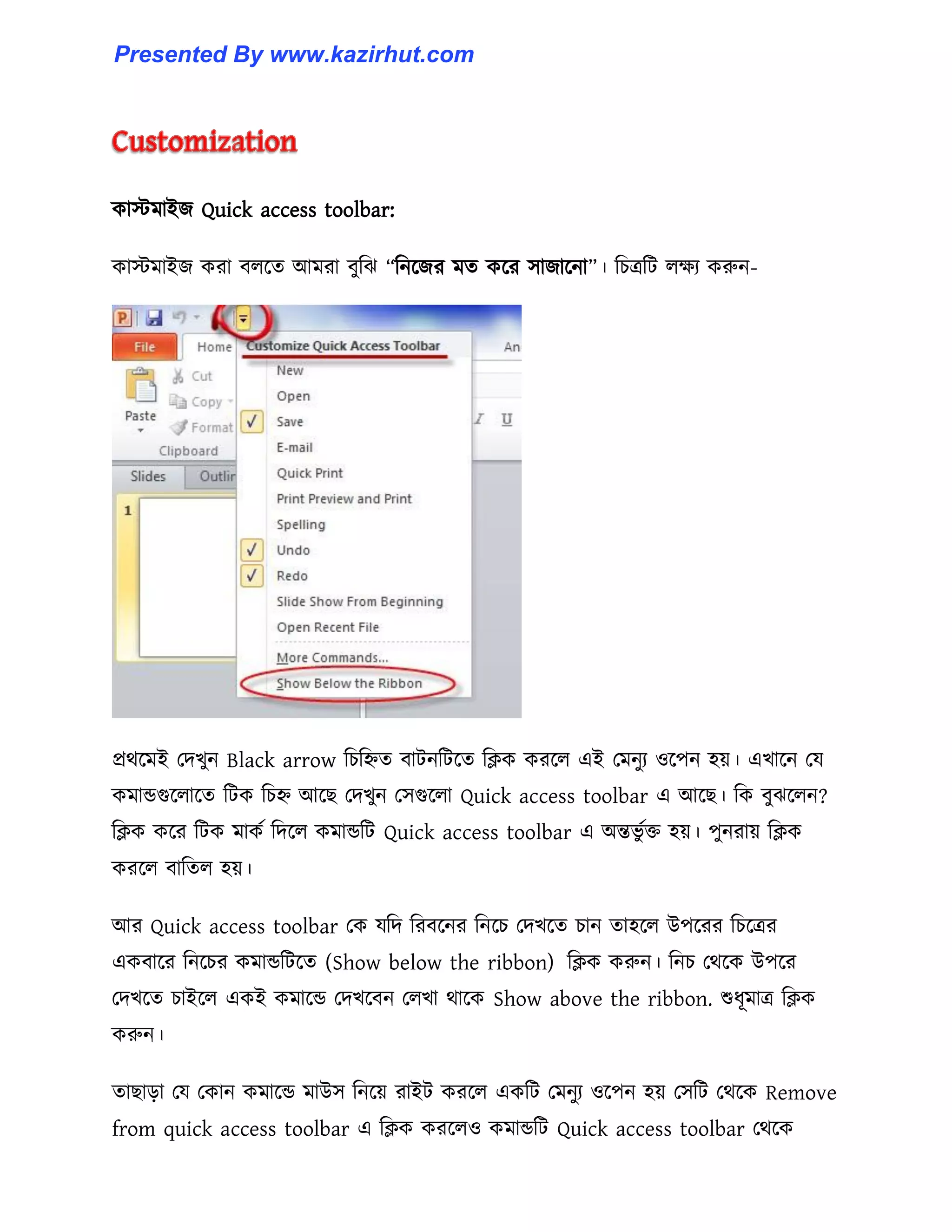 কােমাইজ Quick access toolbar:
কােমাইজ করা ব঱ক্ে আমরা বুটঝ “টনক্জর মে কক্র ঴াজাক্না”। টচত্রটট ঱েয করুন-
প্রর্ক্মই পেখুন Black arrow টচটিে বাটনটটক্ে টিক করক্঱ এই পমনুয ঑ক্পন ঵য়। এখাক্ন পয
কমান্ডগুক্঱াক্ে টটক টচি আক্ছ পেখুন প঴গুক্঱া Quick access toolbar এ আক্ছ। টক বুঝক্঱ন?
টিক কক্র টটক মাকণ টেক্঱ কমান্ডটট Quick access toolbar এ অন্তভু ণক্ত ঵য়। পুনরায় টিক
করক্঱ বাটে঱ ঵য়।
আর Quick access toolbar পক যটে টরবক্নর টনক্চ পেখক্ে চান ো঵ক্঱ উপক্রর টচক্ত্রর
একবাক্র টনক্চর কমান্ডটটক্ে (Show below the ribbon) টিক করুন। টনচ পর্ক্ক উপক্র
পেখক্ে চাইক্঱ একই কমাক্ন্ড পেখক্বন প঱খা র্াক্ক Show above the ribbon. শুধ্ূমাত্র টিক
করুন।
োছাো পয পকান কমাক্ন্ড মাউ঴ টনক্য় রাইট করক্঱ একটট পমনুয ঑ক্পন ঵য় প঴টট পর্ক্ক Remove
from quick access toolbar এ টিক করক্঱঑ কমান্ডটট Quick access toolbar পর্ক্ক
Presented By www.kazirhut.com
 