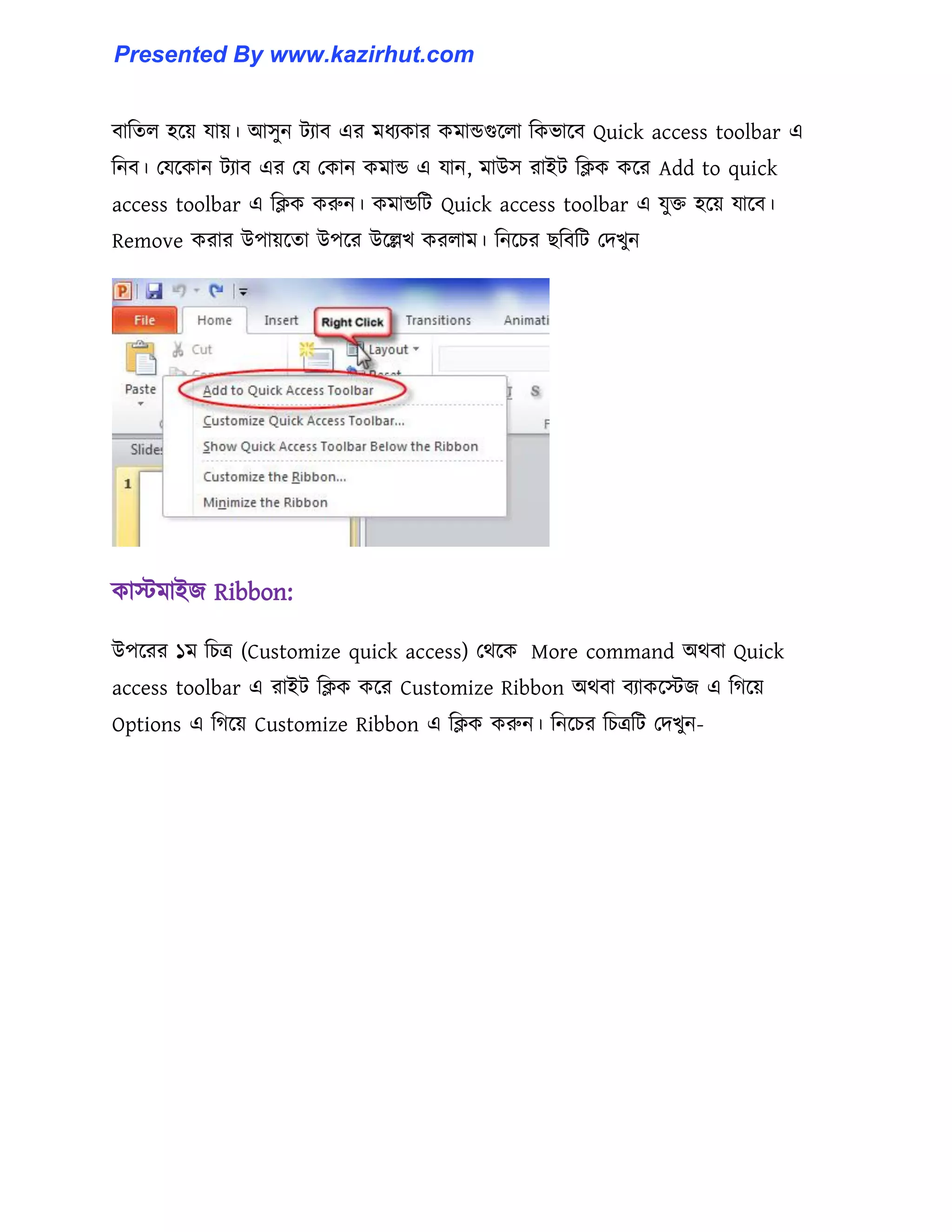 বাটে঱ ঵ক্য় যায়। আ঴ুন টযাব এর মধ্যকার কমান্ডগুক্঱া টকভাক্ব Quick access toolbar এ
টনব। পযক্কান টযাব এর পয পকান কমান্ড এ যান, মাউ঴ রাইট টিক কক্র Add to quick
access toolbar এ টিক করুন। কমান্ডটট Quick access toolbar এ যুক্ত ঵ক্য় যাক্ব।
Remove করার উপায়ক্ো উপক্র উক্ল্লখ কর঱াম। টনক্চর ছটবটট পেখুন
কােমাইজ Ribbon:
উপক্রর ১ম টচত্র (Customize quick access) পর্ক্ক More command অর্বা Quick
access toolbar এ রাইট টিক কক্র Customize Ribbon অর্বা বযাকক্েজ এ টগক্য়
Options এ টগক্য় Customize Ribbon এ টিক করুন। টনক্চর টচত্রটট পেখুন-
Presented By www.kazirhut.com
 