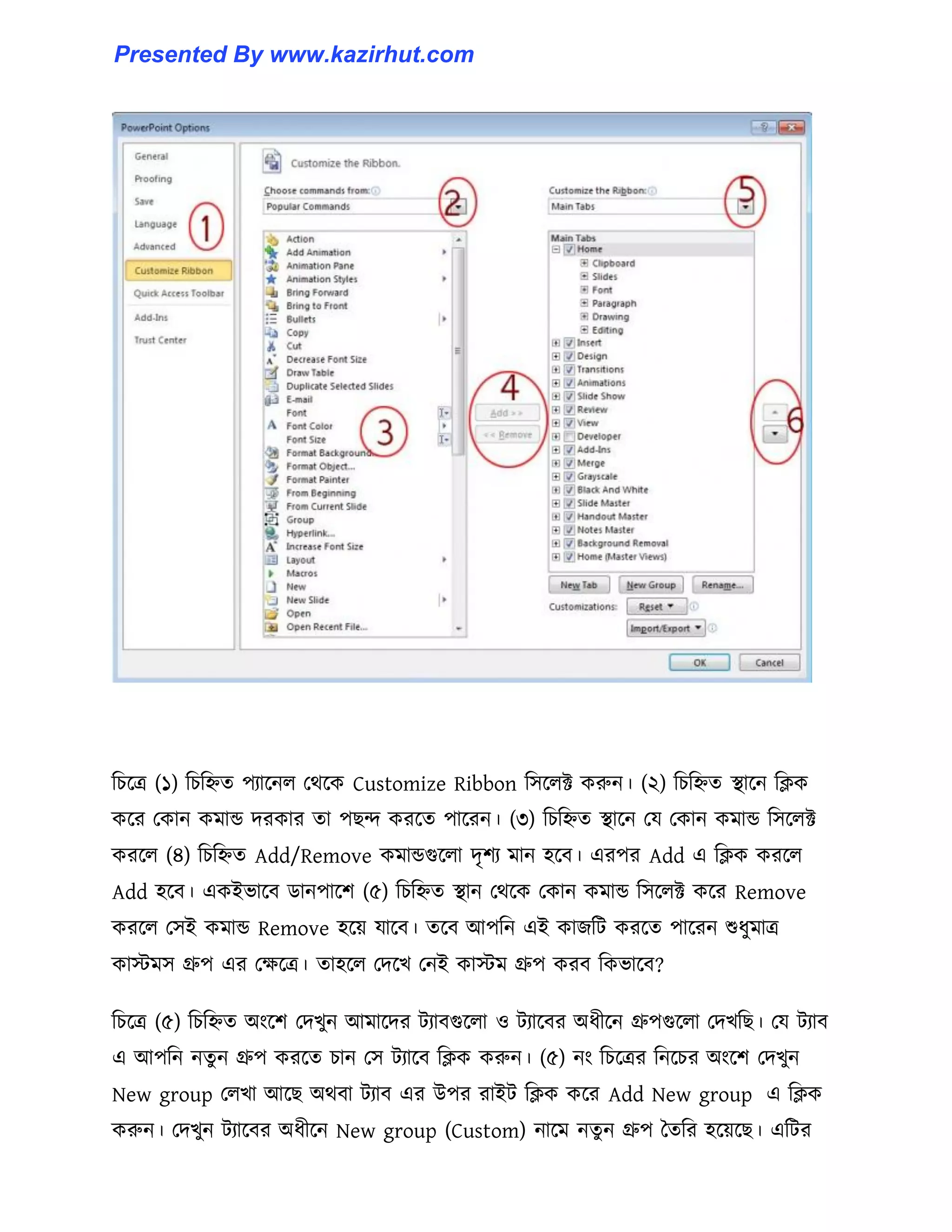 টচক্ত্র (১) টচটিে পযাক্ন঱ পর্ক্ক Customize Ribbon ট঴ক্঱ক্ট করুন। (২) টচটিে স্থাক্ন টিক
কক্র পকান কমান্ড েরকার ো পছন্দ করক্ে পাক্রন। (৩) টচটিে স্থাক্ন পয পকান কমান্ড ট঴ক্঱ক্ট
করক্঱ (৪) টচটিে Add/Remove কমান্ডগুক্঱া েৃলয মান ঵ক্ব। এরপর Add এ টিক করক্঱
Add ঵ক্ব। একইভাক্ব র্ানপাক্ল (৫) টচটিে স্থান পর্ক্ক পকান কমান্ড ট঴ক্঱ক্ট কক্র Remove
করক্঱ প঴ই কমান্ড Remove ঵ক্য় যাক্ব। েক্ব আপটন এই কাজটট করক্ে পাক্রন শুধ্ুমাত্র
কােম঴ গ্রুপ এর পেক্ত্র। ো঵ক্঱ পেক্খ পনই কােম গ্রুপ করব টকভাক্ব?
টচক্ত্র (৫) টচটিে অাংক্ল পেখুন আমাক্ের টযাবগুক্঱া ঑ টযাক্বর অধ্ীক্ন গ্রুপগুক্঱া পেখটছ। পয টযাব
এ আপটন নেু ন গ্রুপ করক্ে চান প঴ টযাক্ব টিক করুন। (৫) নাং টচক্ত্রর টনক্চর অাংক্ল পেখুন
New group প঱খা আক্ছ অর্বা টযাব এর উপর রাইট টিক কক্র Add New group এ টিক
করুন। পেখুন টযাক্বর অধ্ীক্ন New group (Custom) নাক্ম নেু ন গ্রুপ তেটর ঵ক্য়ক্ছ। এটটর
Presented By www.kazirhut.com
 