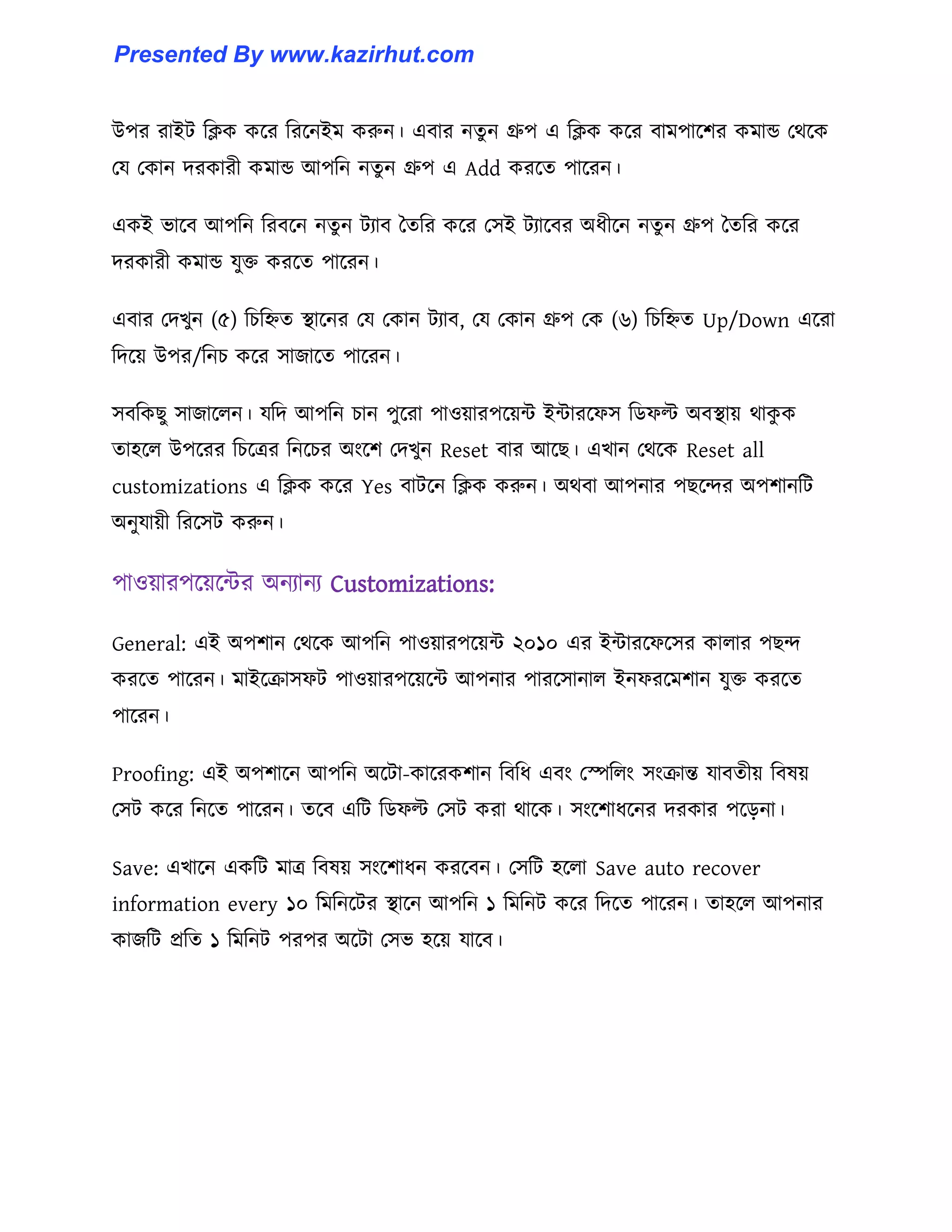 উপর রাইট টিক কক্র টরক্নইম করুন। এবার নেু ন গ্রুপ এ টিক কক্র বামপাক্লর কমান্ড পর্ক্ক
পয পকান েরকারী কমান্ড আপটন নেু ন গ্রুপ এ Add করক্ে পাক্রন।
একই ভাক্ব আপটন টরবক্ন নেু ন টযাব তেটর কক্র প঴ই টযাক্বর অধ্ীক্ন নেু ন গ্রুপ তেটর কক্র
েরকারী কমান্ড যুক্ত করক্ে পাক্রন।
এবার পেখুন (৫) টচটিে স্থাক্নর পয পকান টযাব, পয পকান গ্রুপ পক (৬) টচটিে Up/Down এক্রা
টেক্য় উপর/টনচ কক্র ঴াজাক্ে পাক্রন।
঴বটকছু ঴াজাক্঱ন। যটে আপটন চান পুক্রা পা঑য়ারপক্য়ন্ট ইন্টারক্ফ঴ টর্ফল্ট অবস্থায় র্াকু ক
ো঵ক্঱ উপক্রর টচক্ত্রর টনক্চর অাংক্ল পেখুন Reset বার আক্ছ। এখান পর্ক্ক Reset all
customizations এ টিক কক্র Yes বাটক্ন টিক করুন। অর্বা আপনার পছক্ন্দর অপলানটট
অনুযায়ী টরক্঴ট করুন।
পা঑য়ারপক্য়ক্ন্টর অনযানয Customizations:
General: এই অপলান পর্ক্ক আপটন পা঑য়ারপক্য়ন্ট ২০১০ এর ইন্টারক্ফক্঴র কা঱ার পছন্দ
করক্ে পাক্রন। মাইক্রা঴ফট পা঑য়ারপক্য়ক্ন্ট আপনার পারক্঴ানা঱ ইনফরক্মলান যুক্ত করক্ে
পাক্রন।
Proofing: এই অপলাক্ন আপটন অক্টা-কাক্রকলান টবটধ্ এবাং পস্পট঱াং ঴াংরান্ত যাবেীয় টব঳য়
প঴ট কক্র টনক্ে পাক্রন। েক্ব এটট টর্ফল্ট প঴ট করা র্াক্ক। ঴াংক্লাধ্ক্নর েরকার পক্েনা।
Save: এখাক্ন একটট মাত্র টব঳য় ঴াংক্লাধ্ন করক্বন। প঴টট ঵ক্঱া Save auto recover
information every ১০ টমটনক্টর স্থাক্ন আপটন ১ টমটনট কক্র টেক্ে পাক্রন। ো঵ক্঱ আপনার
কাজটট প্রটে ১ টমটনট পরপর অক্টা প঴ভ ঵ক্য় যাক্ব।
Presented By www.kazirhut.com
 