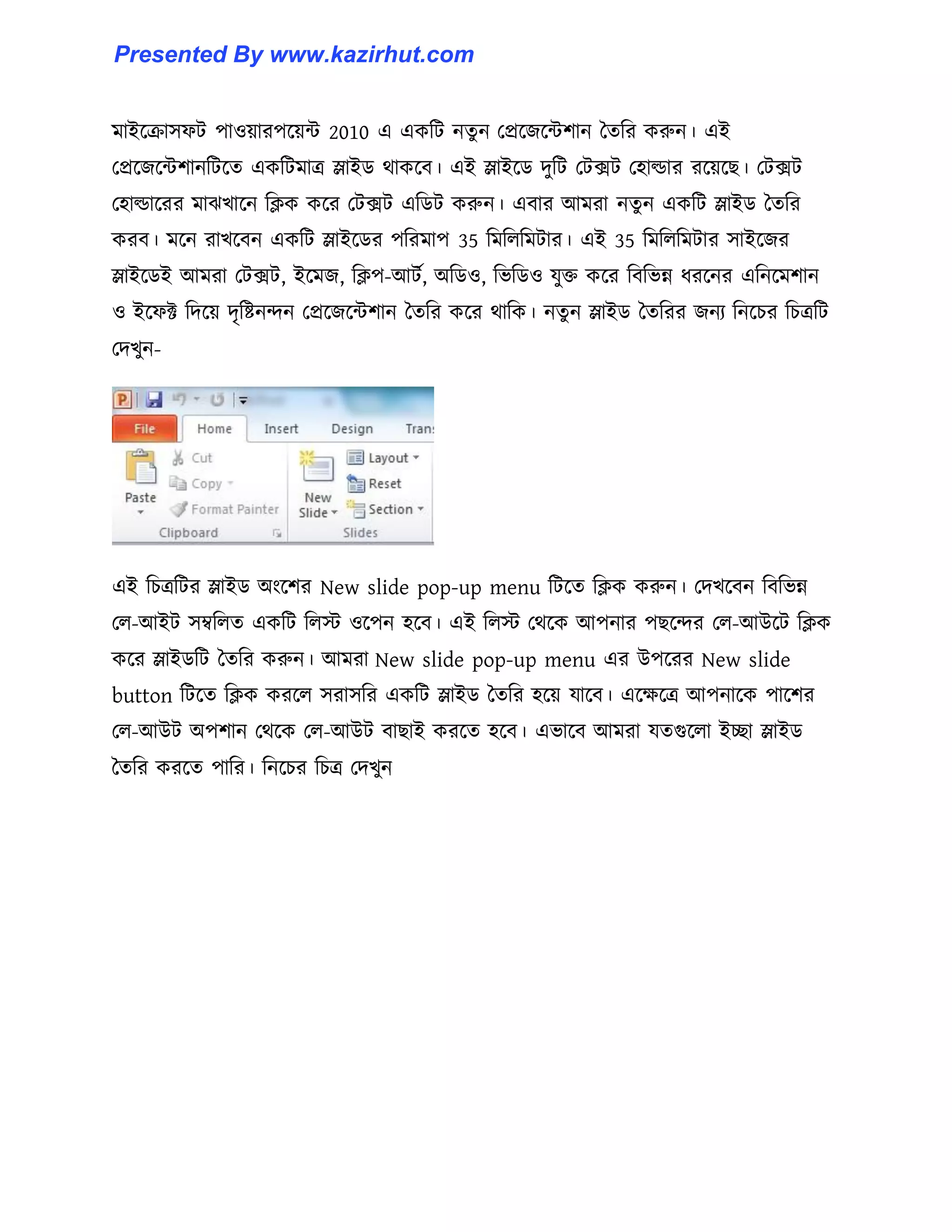 মাইক্রা঴ফট পা঑য়ারপক্য়ন্ট 2010 এ একটট নেু ন পপ্রক্জক্ন্টলান তেটর করুন। এই
পপ্রক্জক্ন্টলানটটক্ে একটটমাত্র স্লাইর্ র্াকক্ব। এই স্লাইক্র্ েুটট পটেট প঵া্ার রক্য়ক্ছ। পটেট
প঵া্াক্রর মাঝখাক্ন টিক কক্র পটেট এটর্ট করুন। এবার আমরা নেু ন একটট স্লাইর্ তেটর
করব। মক্ন রাখক্বন একটট স্লাইক্র্র পটরমাপ 35 টমট঱টমটার। এই 35 টমট঱টমটার ঴াইক্জর
স্লাইক্র্ই আমরা পটেট, ইক্মজ, টিপ-আটণ, অটর্঑, টভটর্঑ যুক্ত কক্র টবটভন্ন ধ্রক্নর এটনক্মলান
঑ ইক্ফক্ট টেক্য় েৃটষ্টনন্দন পপ্রক্জক্ন্টলান তেটর কক্র র্াটক। নেু ন স্লাইর্ তেটরর জনয টনক্চর টচত্রটট
পেখুন-
এই টচত্রটটর স্লাইর্ অাংক্লর New slide pop-up menu টটক্ে টিক করুন। পেখক্বন টবটভন্ন
প঱-আইট ঴ম্বট঱ে একটট ট঱ে ঑ক্পন ঵ক্ব। এই ট঱ে পর্ক্ক আপনার পছক্ন্দর প঱-আউক্ট টিক
কক্র স্লাইর্টট তেটর করুন। আমরা New slide pop-up menu এর উপক্রর New slide
button টটক্ে টিক করক্঱ ঴রা঴টর একটট স্লাইর্ তেটর ঵ক্য় যাক্ব। এক্েক্ত্র আপনাক্ক পাক্লর
প঱-আউট অপলান পর্ক্ক প঱-আউট বাছাই করক্ে ঵ক্ব। এভাক্ব আমরা যেগুক্঱া ইো স্লাইর্
তেটর করক্ে পাটর। টনক্চর টচত্র পেখুন
Presented By www.kazirhut.com
 