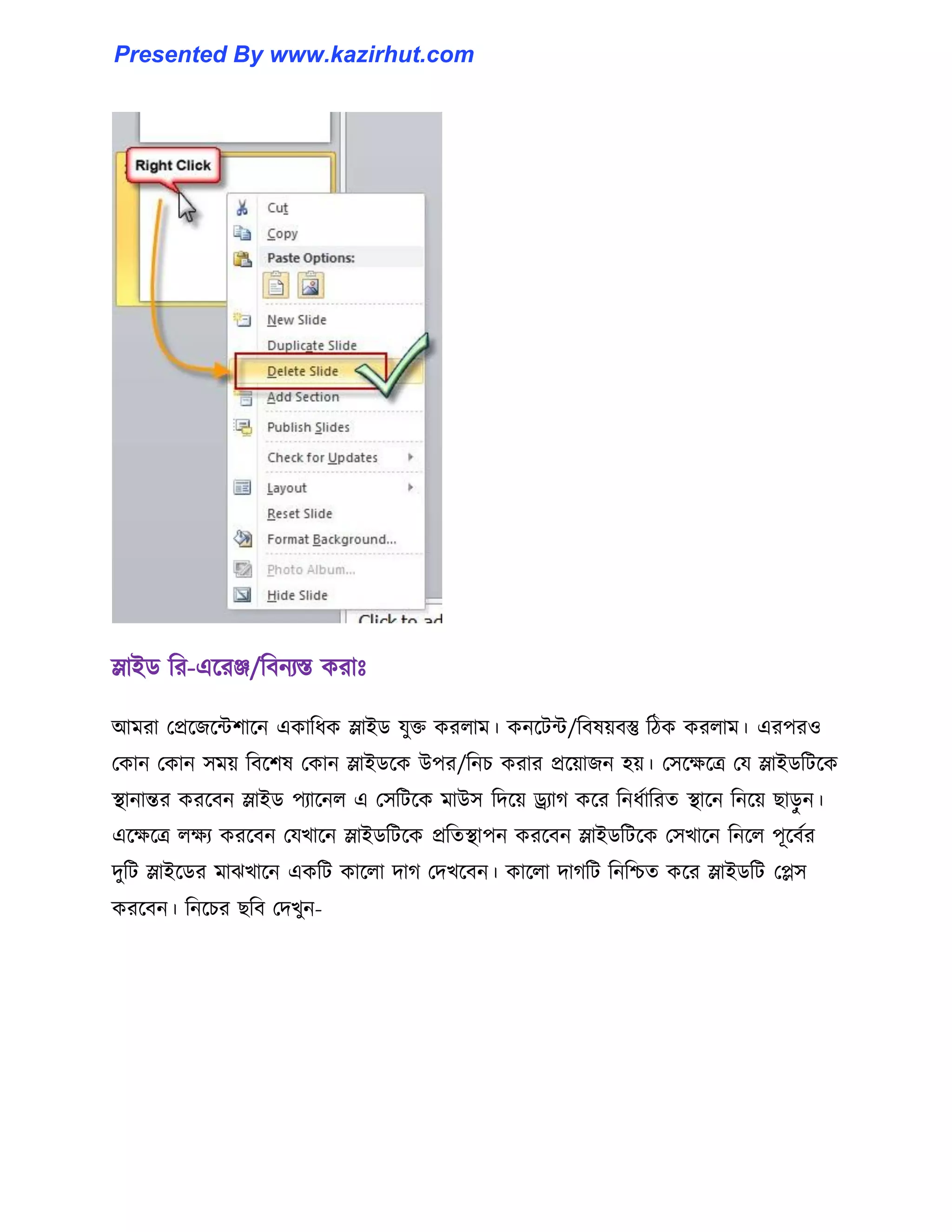 স্লাইর্ টর-এক্রঞ্জ/টবনযস্ত করাঃ
আমরা পপ্রক্জক্ন্টলাক্ন একাটধ্ক স্লাইর্ যুক্ত কর঱াম। কনক্টন্ট/টব঳য়বস্তু টিক কর঱াম। এরপর঑
পকান পকান ঴ময় টবক্ল঳ পকান স্লাইর্ক্ক উপর/টনচ করার প্রক্য়াজন ঵য়। প঴ক্েক্ত্র পয স্লাইর্টটক্ক
স্থানান্তর করক্বন স্লাইর্ পযাক্ন঱ এ প঴টটক্ক মাউ঴ টেক্য় ড্র্যাগ কক্র টনধ্ণাটরে স্থাক্ন টনক্য় ছােু ন।
এক্েক্ত্র ঱েয করক্বন পযখাক্ন স্লাইর্টটক্ক প্রটেস্থাপন করক্বন স্লাইর্টটক্ক প঴খাক্ন টনক্঱ পূক্বণর
েুটট স্লাইক্র্র মাঝখাক্ন একটট কাক্঱া োগ পেখক্বন। কাক্঱া োগটট টনটিে কক্র স্লাইর্টট পে঴
করক্বন। টনক্চর ছটব পেখুন-
Presented By www.kazirhut.com
 