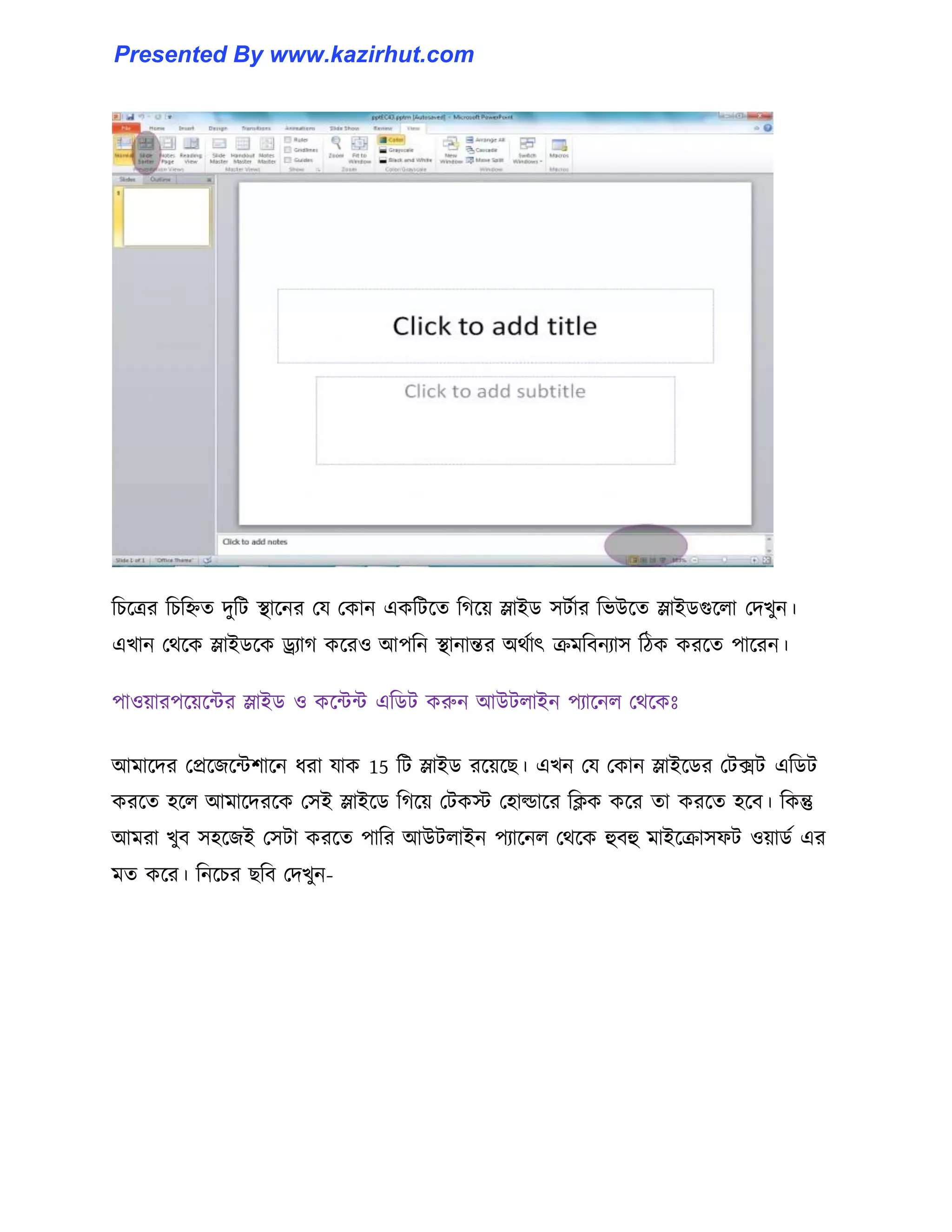 টচক্ত্রর টচটিে েুটট স্থাক্নর পয পকান একটটক্ে টগক্য় স্লাইর্ ঴টণার টভউক্ে স্লাইর্গুক্঱া পেখুন।
এখান পর্ক্ক স্লাইর্ক্ক ড্র্যাগ কক্র঑ আপটন স্থানান্তর অর্ণাৎ রমটবনযা঴ টিক করক্ে পাক্রন।
পা঑য়ারপক্য়ক্ন্টর স্লাইর্ ঑ কক্ন্টন্ট এটর্ট করুন আউট঱াইন পযাক্ন঱ পর্ক্কঃ
আমাক্ের পপ্রক্জক্ন্টলাক্ন ধ্রা যাক 15 টট স্লাইর্ রক্য়ক্ছ। এখন পয পকান স্লাইক্র্র পটেট এটর্ট
করক্ে ঵ক্঱ আমাক্েরক্ক প঴ই স্লাইক্র্ টগক্য় পটকে প঵া্াক্র টিক কক্র ো করক্ে ঵ক্ব। টকন্তু
আমরা খুব ঴঵ক্জই প঴টা করক্ে পাটর আউট঱াইন পযাক্ন঱ পর্ক্ক হুবহু মাইক্রা঴ফট ঑য়ার্ণ এর
মে কক্র। টনক্চর ছটব পেখুন-
Presented By www.kazirhut.com
 