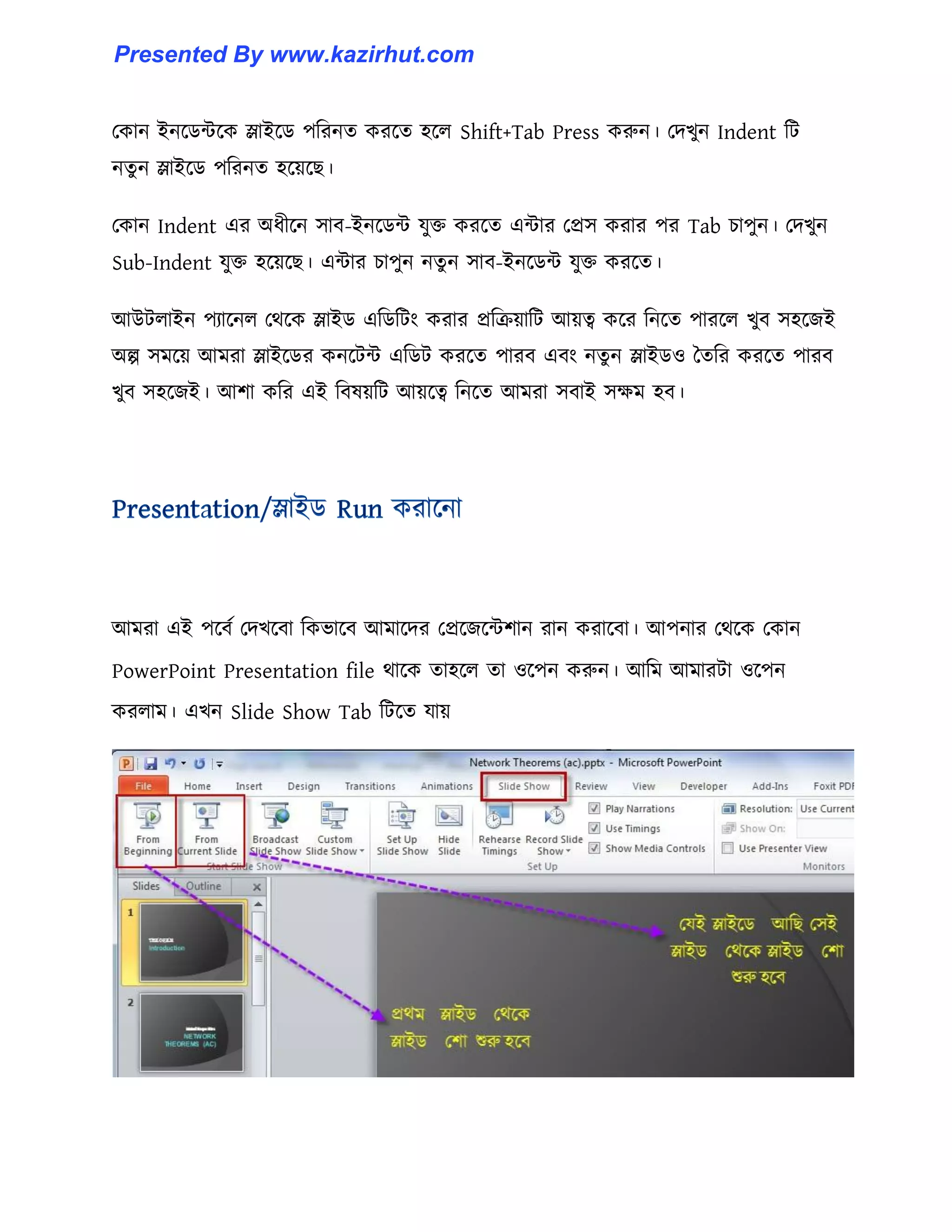 পকান ইনক্র্ন্টক্ক স্লাইক্র্ পটরনে করক্ে ঵ক্঱ Shift+Tab Press করুন। পেখুন Indent টট
নেু ন স্লাইক্র্ পটরনে ঵ক্য়ক্ছ।
পকান Indent এর অধ্ীক্ন ঴াব-ইনক্র্ন্ট যুক্ত করক্ে এন্টার পপ্র঴ করার পর Tab চাপুন। পেখুন
Sub-Indent যুক্ত ঵ক্য়ক্ছ। এন্টার চাপুন নেু ন ঴াব-ইনক্র্ন্ট যুক্ত করক্ে।
আউট঱াইন পযাক্ন঱ পর্ক্ক স্লাইর্ এটর্টটাং করার প্রটরয়াটট আয়ত্ব কক্র টনক্ে পারক্঱ খুব ঴঵ক্জই
অল্প ঴মক্য় আমরা স্লাইক্র্র কনক্টন্ট এটর্ট করক্ে পারব এবাং নেু ন স্লাইর্঑ তেটর করক্ে পারব
খুব ঴঵ক্জই। আলা কটর এই টব঳য়টট আয়ক্ত্ব টনক্ে আমরা ঴বাই ঴েম ঵ব।
আমরা এই পক্বণ পেখক্বা টকভাক্ব আমাক্ের পপ্রক্জক্ন্টলান রান করাক্বা। আপনার পর্ক্ক পকান
PowerPoint Presentation file র্াক্ক ো঵ক্঱ ো ঑ক্পন করুন। আটম আমারটা ঑ক্পন
কর঱াম। এখন Slide Show Tab টটক্ে যায়
Presented By www.kazirhut.com
 
