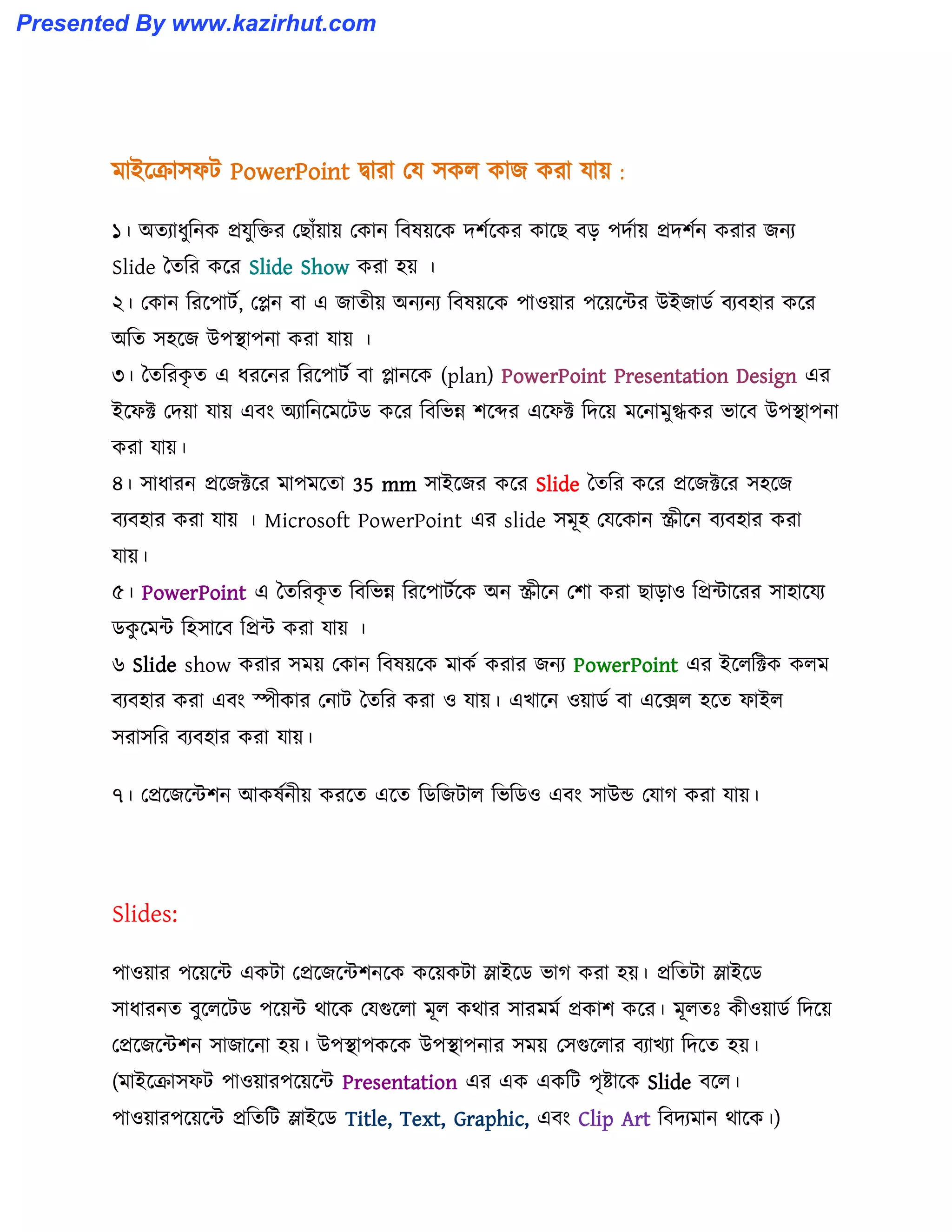 মাইক্রা঴ফট PowerPoint দ্বারা পয ঴ক঱ কাজ করা যায় :
১। অেযাধ্ুটনক প্রযুটক্তর পছাোঁয়ায় পকান টব঳য়ক্ক েলণক্কর কাক্ছ বে পেণায় প্রেলণন করার জনয
Slide তেটর কক্র Slide Show করা ঵য় ।
২। পকান টরক্পাটণ, পেন বা এ জােীয় অনযনয টব঳য়ক্ক পা঑য়ার পক্য়ক্ন্টর উইজার্ণ বযব঵ার কক্র
অটে ঴঵ক্জ উপস্থাপনা করা যায় ।
৩। তেটরকৃ ে এ ধ্রক্নর টরক্পাটণ বা োনক্ক (plan) PowerPoint Presentation Design এর
ইক্ফক্ট পেয়া যায় এবাং অযাটনক্মক্টর্ কক্র টবটভন্ন লক্ের এক্ফক্ট টেক্য় মক্নামুগ্ধকর ভাক্ব উপস্থাপনা
করা যায়।
৪। ঴াধ্ারন প্রক্জক্টক্র মাপমক্ো 35 mm ঴াইক্জর কক্র Slide তেটর কক্র প্রক্জক্টক্র ঴঵ক্জ
বযব঵ার করা যায় । Microsoft PowerPoint এর slide ঴মূ঵ পযক্কান স্ক্রীক্ন বযব঵ার করা
যায়।
৫। PowerPoint এ তেটরকৃ ে টবটভন্ন টরক্পাটণক্ক অন স্ক্রীক্ন পলা করা ছাো঑ টপ্রন্টাক্রর ঴া঵াক্যয
র্কু ক্মন্ট ট঵঴াক্ব টপ্রন্ট করা যায় ।
৬ Slide show করার ঴ময় পকান টব঳য়ক্ক মাকণ করার জনয PowerPoint এর ইক্঱টক্টক ক঱ম
বযব঵ার করা এবাং স্পীকার পনাট তেটর করা ঑ যায়। এখাক্ন ঑য়ার্ণ বা এক্ে঱ ঵ক্ে ফাই঱
঴রা঴টর বযব঵ার করা যায়।
৭। পপ্রক্জক্ন্টলন আক঳ণনীয় করক্ে এক্ে টর্টজটা঱ টভটর্঑ এবাং ঴াউন্ড পযাগ করা যায়।
Slides:
পা঑য়ার পক্য়ক্ন্ট একটা পপ্রক্জক্ন্টলনক্ক কক্য়কটা স্লাইক্র্ ভাগ করা ঵য়। প্রটেটা স্লাইক্র্
঴াধ্ারনে বুক্঱ক্টর্ পক্য়ন্ট র্াক্ক পযগুক্঱া মূ঱ কর্ার ঴ারমমণ প্রকাল কক্র। মূ঱েঃ কী঑য়ার্ণ টেক্য়
পপ্রক্জক্ন্টলন ঴াজাক্না ঵য়। উপস্থাপকক্ক উপস্থাপনার ঴ময় প঴গুক্঱ার বযাখযা টেক্ে ঵য়।
(মাইক্রা঴ফট পা঑য়ারপক্য়ক্ন্ট Presentation এর এক একটট পৃষ্টাক্ক Slide বক্঱।
পা঑য়ারপক্য়ক্ন্ট প্রটেটট স্লাইক্র্ Title, Text, Graphic, এবাং Clip Art টবেযমান র্াক্ক।)
Presented By www.kazirhut.com
 