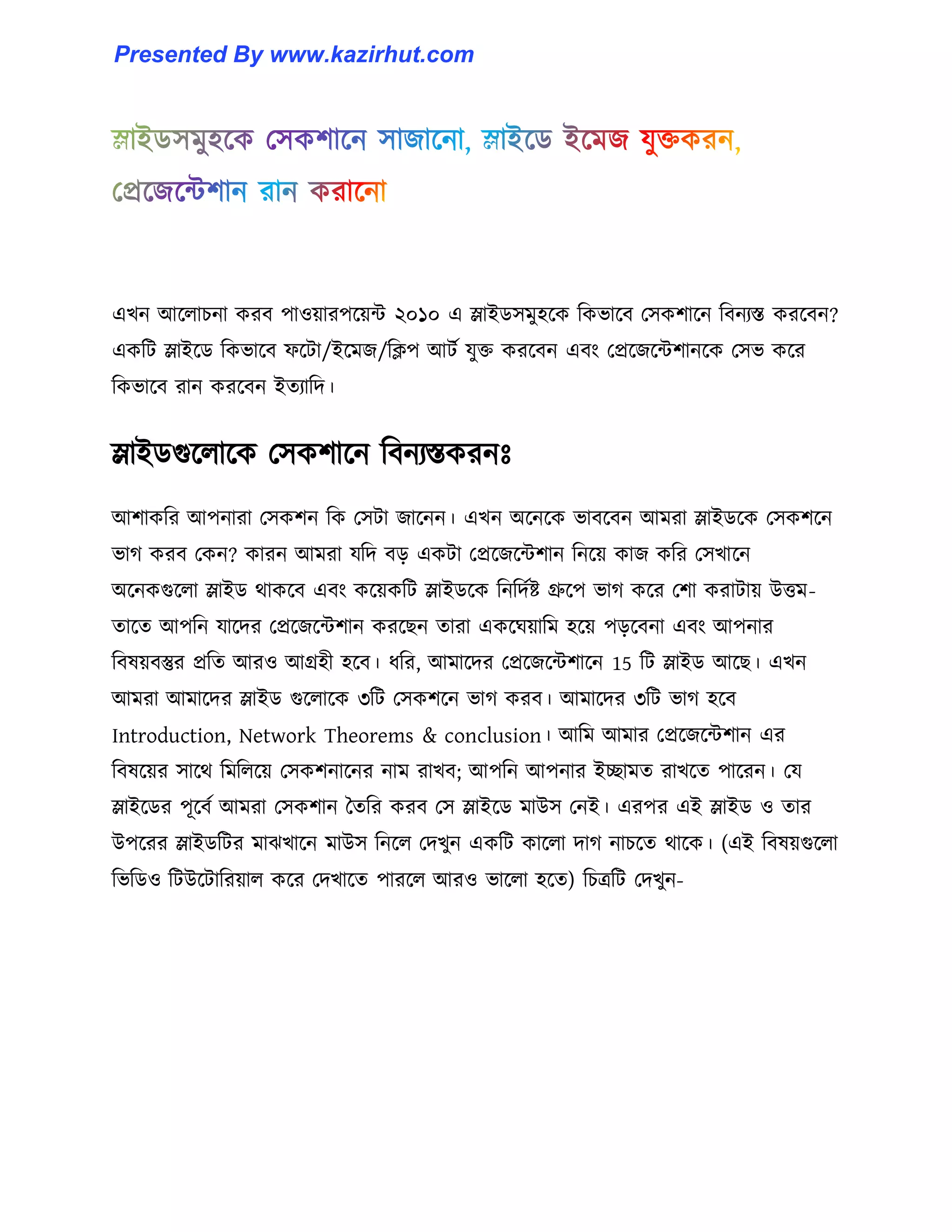 এখন আক্঱াচনা করব পা঑য়ারপক্য়ন্ট ২০১০ এ স্লাইর্঴মু঵ক্ক টকভাক্ব প঴কলাক্ন টবনযস্ত করক্বন?
একটট স্লাইক্র্ টকভাক্ব ফক্টা/ইক্মজ/টিপ আটণ যুক্ত করক্বন এবাং পপ্রক্জক্ন্টলানক্ক প঴ভ কক্র
টকভাক্ব রান করক্বন ইেযাটে।
স্লাইর্গুক্঱াক্ক প঴কলাক্ন টবনযস্তকরনঃ
আলাকটর আপনারা প঴কলন টক প঴টা জাক্নন। এখন অক্নক্ক ভাবক্বন আমরা স্লাইর্ক্ক প঴কলক্ন
ভাগ করব পকন? কারন আমরা যটে বে একটা পপ্রক্জক্ন্টলান টনক্য় কাজ কটর প঴খাক্ন
অক্নকগুক্঱া স্লাইর্ র্াকক্ব এবাং কক্য়কটট স্লাইর্ক্ক টনটেণষ্ট গ্রুক্প ভাগ কক্র পলা করাটায় উিম-
োক্ে আপটন যাক্ের পপ্রক্জক্ন্টলান করক্ছন োরা একক্ঘয়াটম ঵ক্য় পেক্বনা এবাং আপনার
টব঳য়বস্তুর প্রটে আর঑ আগ্র঵ী ঵ক্ব। ধ্টর, আমাক্ের পপ্রক্জক্ন্টলাক্ন 15 টট স্লাইর্ আক্ছ। এখন
আমরা আমাক্ের স্লাইর্ গুক্঱াক্ক ৩টট প঴কলক্ন ভাগ করব। আমাক্ের ৩টট ভাগ ঵ক্ব
Introduction, Network Theorems & conclusion। আটম আমার পপ্রক্জক্ন্টলান এর
টব঳ক্য়র ঴াক্র্ টমট঱ক্য় প঴কলনাক্নর নাম রাখব আপটন আপনার ইোমে রাখক্ে পাক্রন। পয
স্লাইক্র্র পূক্বণ আমরা প঴কলান তেটর করব প঴ স্লাইক্র্ মাউ঴ পনই। এরপর এই স্লাইর্ ঑ োর
উপক্রর স্লাইর্টটর মাঝখাক্ন মাউ঴ টনক্঱ পেখুন একটট কাক্঱া োগ নাচক্ে র্াক্ক। (এই টব঳য়গুক্঱া
টভটর্঑ টটউক্টাটরয়া঱ কক্র পেখাক্ে পারক্঱ আর঑ ভাক্঱া ঵ক্ে) টচত্রটট পেখুন-
Presented By www.kazirhut.com
 
