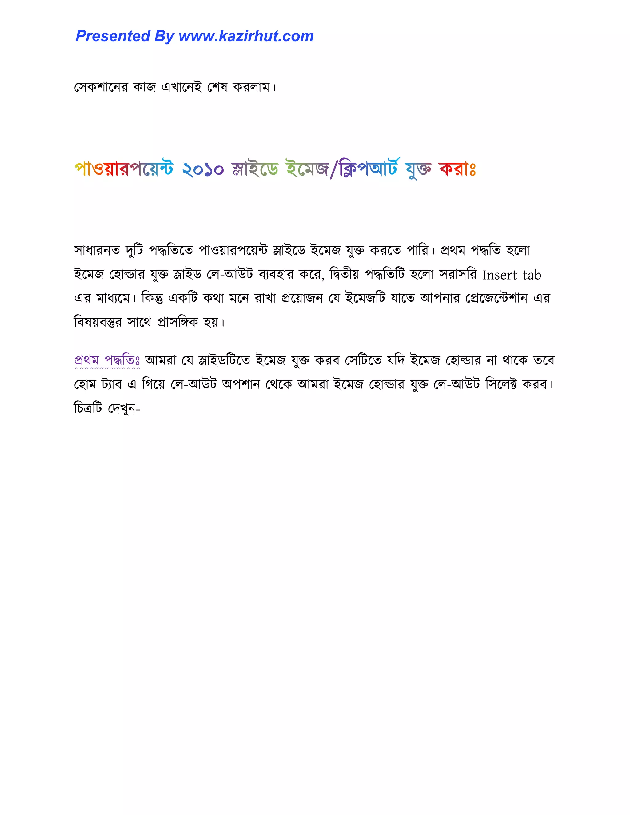 প঴কলাক্নর কাজ এখাক্নই পল঳ কর঱াম।
঴াধ্ারনে েুটট পদ্ধটেক্ে পা঑য়ারপক্য়ন্ট স্লাইক্র্ ইক্মজ যুক্ত করক্ে পাটর। প্রর্ম পদ্ধটে ঵ক্঱া
ইক্মজ প঵া্ার যুক্ত স্লাইর্ প঱-আউট বযব঵ার কক্র, টদ্বেীয় পদ্ধটেটট ঵ক্঱া ঴রা঴টর Insert tab
এর মাধ্যক্ম। টকন্তু একটট কর্া মক্ন রাখা প্রক্য়াজন পয ইক্মজটট যাক্ে আপনার পপ্রক্জক্ন্টলান এর
টব঳য়বস্তুর ঴াক্র্ প্রা঴টিক ঵য়।
প্রর্ম পদ্ধটেঃ আমরা পয স্লাইর্টটক্ে ইক্মজ যুক্ত করব প঴টটক্ে যটে ইক্মজ প঵া্ার না র্াক্ক েক্ব
প঵াম টযাব এ টগক্য় প঱-আউট অপলান পর্ক্ক আমরা ইক্মজ প঵া্ার যুক্ত প঱-আউট ট঴ক্঱ক্ট করব।
টচত্রটট পেখুন-
Presented By www.kazirhut.com
 