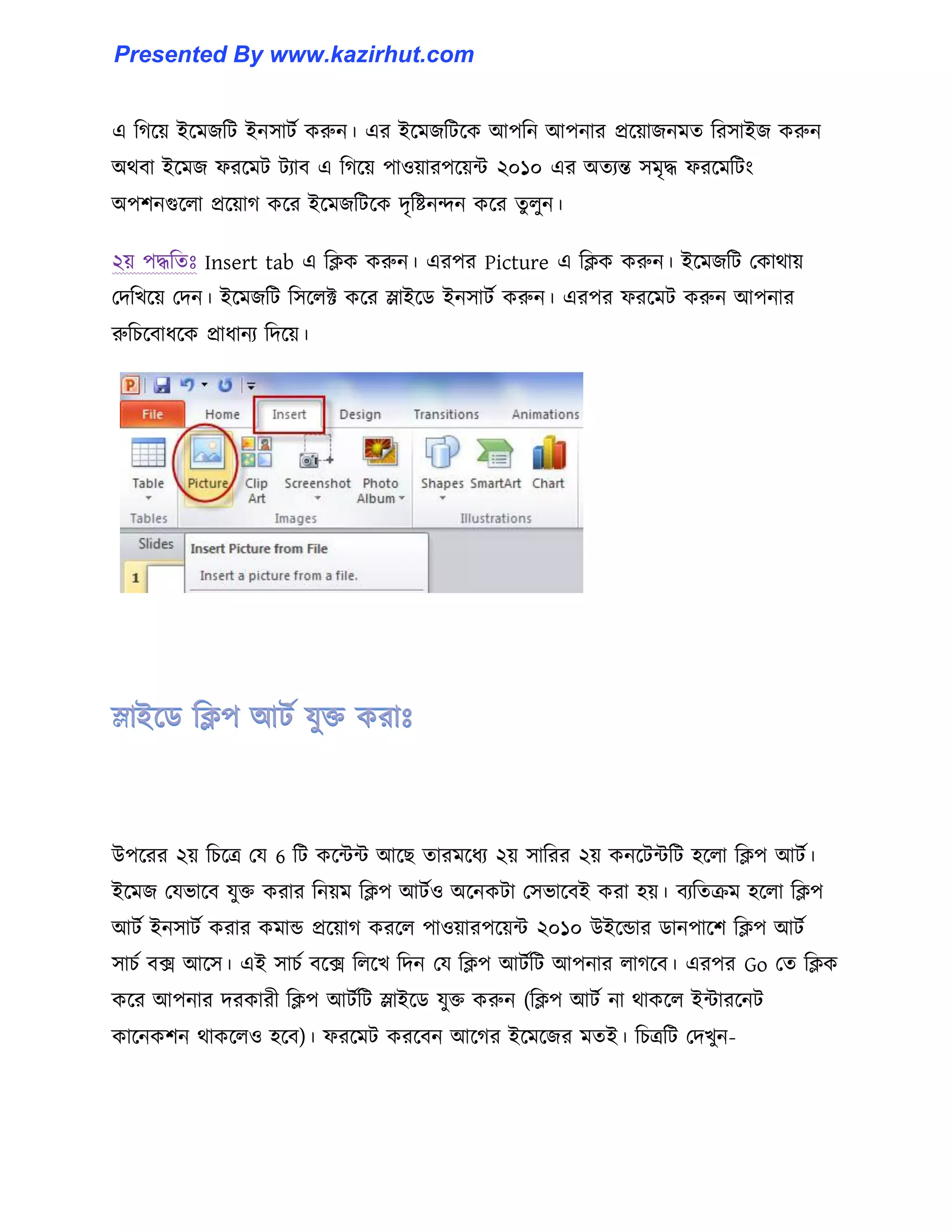 এ টগক্য় ইক্মজটট ইন঴াটণ করুন। এর ইক্মজটটক্ক আপটন আপনার প্রক্য়াজনমে টর঴াইজ করুন
অর্বা ইক্মজ ফরক্মট টযাব এ টগক্য় পা঑য়ারপক্য়ন্ট ২০১০ এর অেযন্ত ঴মৃদ্ধ ফরক্মটটাং
অপলনগুক্঱া প্রক্য়াগ কক্র ইক্মজটটক্ক েৃটষ্টনন্দন কক্র েু ঱ুন।
২য় পদ্ধটেঃ Insert tab এ টিক করুন। এরপর Picture এ টিক করুন। ইক্মজটট পকার্ায়
পেটখক্য় পেন। ইক্মজটট ট঴ক্঱ক্ট কক্র স্লাইক্র্ ইন঴াটণ করুন। এরপর ফরক্মট করুন আপনার
রুটচক্বাধ্ক্ক প্রাধ্ানয টেক্য়।
উপক্রর ২য় টচক্ত্র পয 6 টট কক্ন্টন্ট আক্ছ োরমক্ধ্য ২য় ঴াটরর ২য় কনক্টন্টটট ঵ক্঱া টিপ আটণ।
ইক্মজ পযভাক্ব যুক্ত করার টনয়ম টিপ আটণ঑ অক্নকটা প঴ভাক্বই করা ঵য়। বযটেরম ঵ক্঱া টিপ
আটণ ইন঴াটণ করার কমান্ড প্রক্য়াগ করক্঱ পা঑য়ারপক্য়ন্ট ২০১০ উইক্ন্ডার র্ানপাক্ল টিপ আটণ
঴াচণ বে আক্঴। এই ঴াচণ বক্ে ট঱ক্খ টেন পয টিপ আটণটট আপনার ঱াগক্ব। এরপর Go পে টিক
কক্র আপনার েরকারী টিপ আটণটট স্লাইক্র্ যুক্ত করুন (টিপ আটণ না র্াকক্঱ ইন্টারক্নট
কাক্নকলন র্াকক্঱঑ ঵ক্ব)। ফরক্মট করক্বন আক্গর ইক্মক্জর মেই। টচত্রটট পেখুন-
Presented By www.kazirhut.com
 