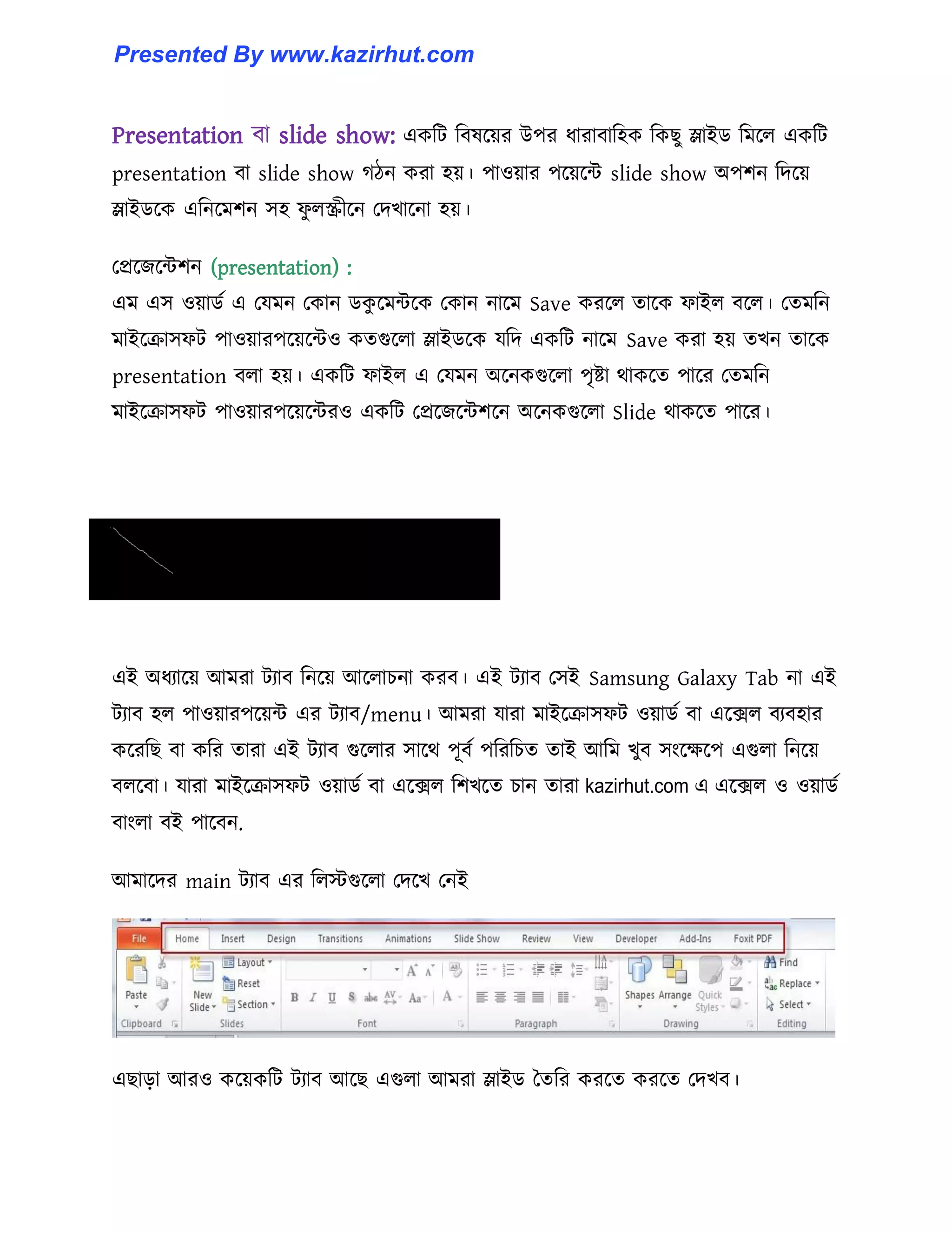 Presentation বা slide show: একটট টব঳ক্য়র উপর ধ্ারাবাট঵ক টকছু স্লাইর্ টমক্঱ একটট
presentation বা slide show গিন করা ঵য়। পা঑য়ার পক্য়ক্ন্ট slide show অপলন টেক্য়
স্লাইর্ক্ক এটনক্মলন ঴঵ ফু ঱স্ক্রীক্ন পেখাক্না ঵য়।
পপ্রক্জক্ন্টলন (presentation) :
এম এ঴ ঑য়ার্ণ এ পযমন পকান র্কু ক্মন্টক্ক পকান নাক্ম Save করক্঱ োক্ক ফাই঱ বক্঱। পেমটন
মাইক্রা঴ফট পা঑য়ারপক্য়ক্ন্ট঑ কেগুক্঱া স্লাইর্ক্ক যটে একটট নাক্ম Save করা ঵য় েখন োক্ক
presentation ব঱া ঵য়। একটট ফাই঱ এ পযমন অক্নকগুক্঱া পৃষ্টা র্াকক্ে পাক্র পেমটন
মাইক্রা঴ফট পা঑য়ারপক্য়ক্ন্টর঑ একটট পপ্রক্জক্ন্টলক্ন অক্নকগুক্঱া Slide র্াকক্ে পাক্র।
এই অধ্যাক্য় আমরা টযাব টনক্য় আক্঱াচনা করব। এই টযাব প঴ই Samsung Galaxy Tab না এই
টযাব ঵঱ পা঑য়ারপক্য়ন্ট এর টযাব/menu। আমরা যারা মাইক্রা঴ফট ঑য়ার্ণ বা এক্ে঱ বযব঵ার
কক্রটছ বা কটর োরা এই টযাব গুক্঱ার ঴াক্র্ পূবণ পটরটচে োই আটম খুব ঴াংক্েক্প এগু঱া টনক্য়
ব঱ক্বা। যারা মাইক্রা঴ফট ঑য়ার্ণ বা এক্ে঱ টলখক্ে চান োরা এক্ে঱ ঑ ঑য়ার্ণ
বাাং঱া বই পাক্বন.
আমাক্ের main টযাব এর ট঱েগুক্঱া পেক্খ পনই
এছাো আর঑ কক্য়কটট টযাব আক্ছ এগু঱া আমরা স্লাইর্ তেটর করক্ে করক্ে পেখব।
kazirhut.com এ
Presented By www.kazirhut.com
 