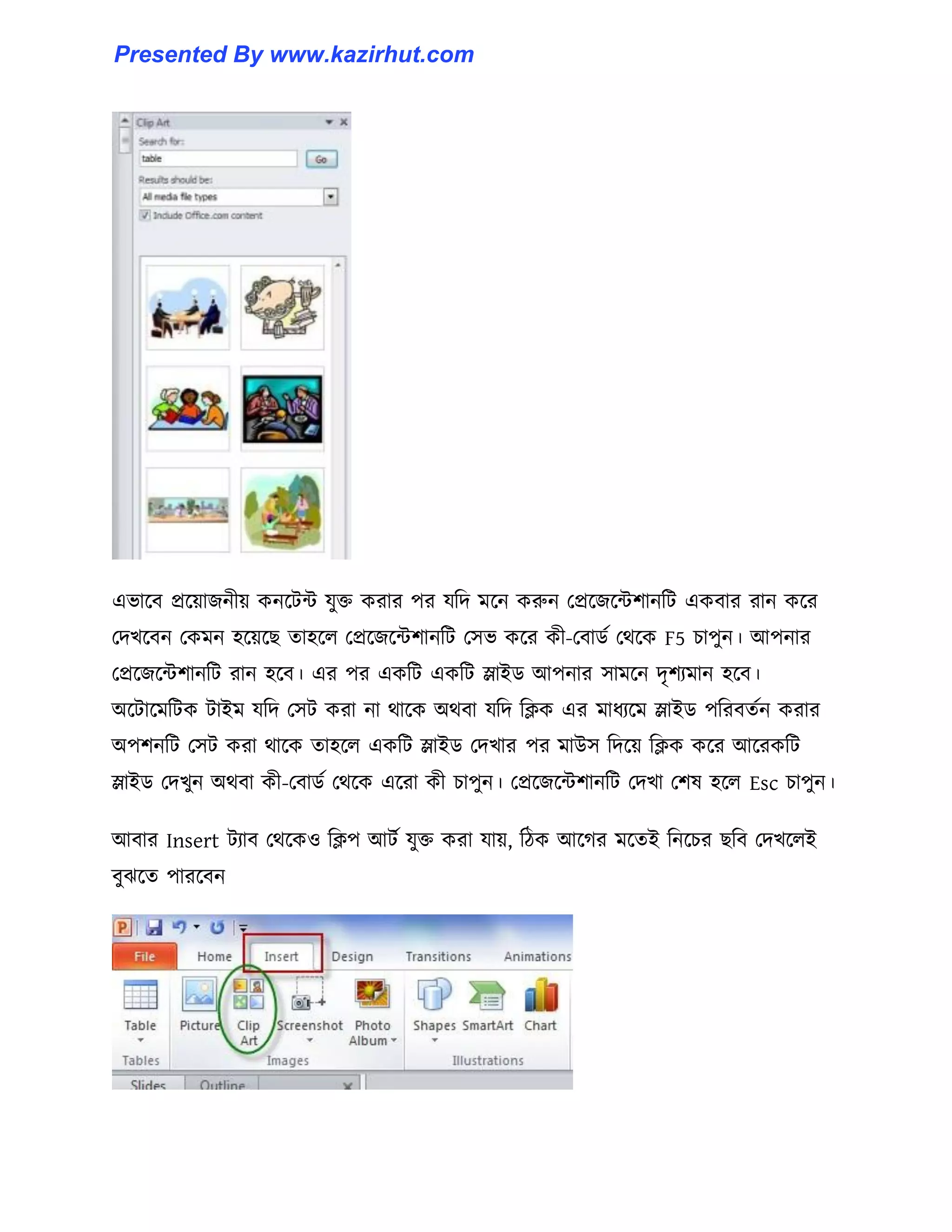 এভাক্ব প্রক্য়াজনীয় কনক্টন্ট যুক্ত করার পর যটে মক্ন করুন পপ্রক্জক্ন্টলানটট একবার রান কক্র
পেখক্বন পকমন ঵ক্য়ক্ছ ো঵ক্঱ পপ্রক্জক্ন্টলানটট প঴ভ কক্র কী-পবার্ণ পর্ক্ক F5 চাপুন। আপনার
পপ্রক্জক্ন্টলানটট রান ঵ক্ব। এর পর একটট একটট স্লাইর্ আপনার ঴ামক্ন েৃলযমান ঵ক্ব।
অক্টাক্মটটক টাইম যটে প঴ট করা না র্াক্ক অর্বা যটে টিক এর মাধ্যক্ম স্লাইর্ পটরবেণন করার
অপলনটট প঴ট করা র্াক্ক ো঵ক্঱ একটট স্লাইর্ পেখার পর মাউ঴ টেক্য় টিক কক্র আক্রকটট
স্লাইর্ পেখুন অর্বা কী-পবার্ণ পর্ক্ক এক্রা কী চাপুন। পপ্রক্জক্ন্টলানটট পেখা পল঳ ঵ক্঱ Esc চাপুন।
আবার Insert টযাব পর্ক্ক঑ টিপ আটণ যুক্ত করা যায়, টিক আক্গর মক্েই টনক্চর ছটব পেখক্঱ই
বুঝক্ে পারক্বন
Presented By www.kazirhut.com
 