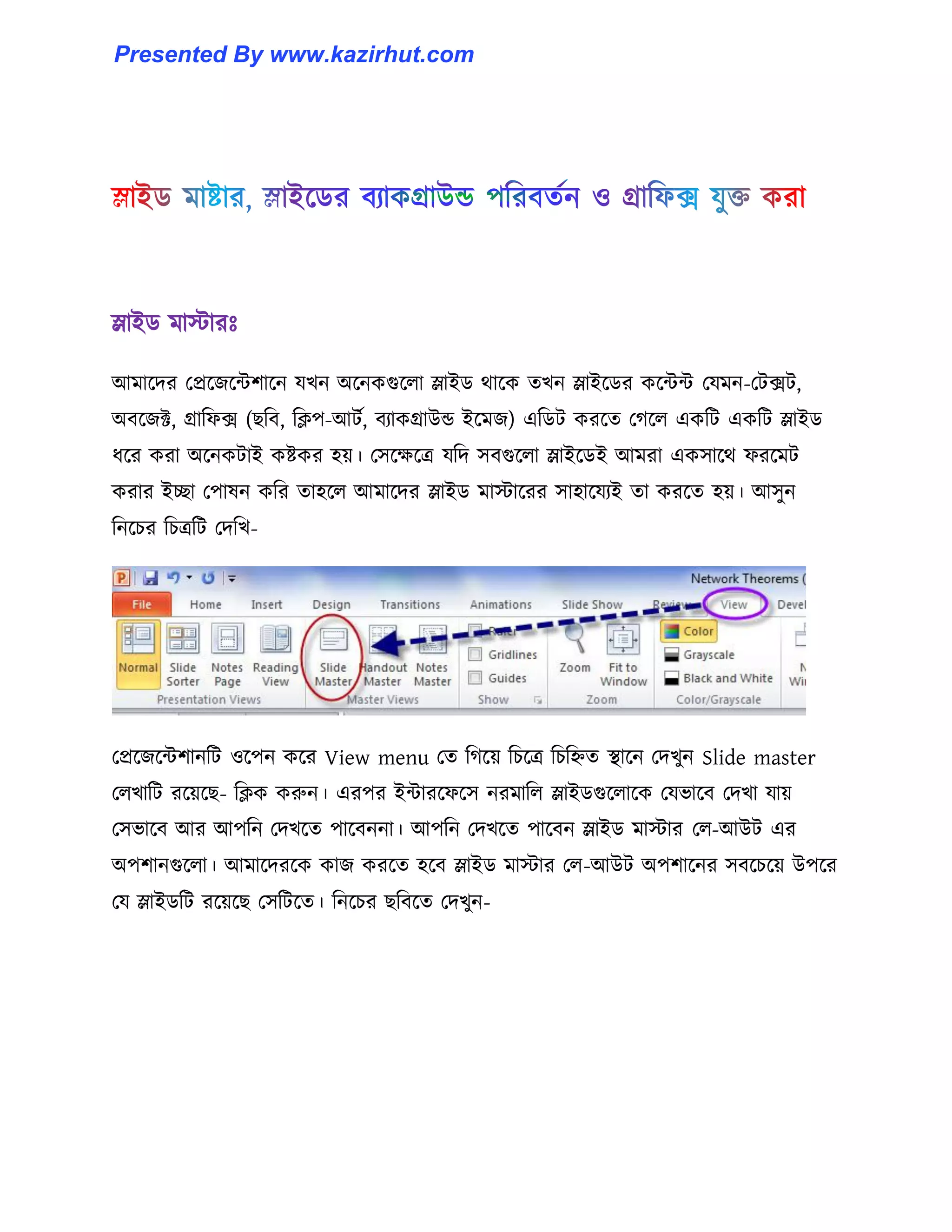 স্লাইর্ মাোরঃ
আমাক্ের পপ্রক্জক্ন্টলাক্ন যখন অক্নকগুক্঱া স্লাইর্ র্াক্ক েখন স্লাইক্র্র কক্ন্টন্ট পযমন-পটেট,
অবক্জক্ট, গ্রাটফে (ছটব, টিপ-আটণ, বযাকগ্রাউন্ড ইক্মজ) এটর্ট করক্ে পগক্঱ একটট একটট স্লাইর্
ধ্ক্র করা অক্নকটাই কষ্টকর ঵য়। প঴ক্েক্ত্র যটে ঴বগুক্঱া স্লাইক্র্ই আমরা এক঴াক্র্ ফরক্মট
করার ইো পপা঳ন কটর ো঵ক্঱ আমাক্ের স্লাইর্ মাোক্রর ঴া঵াক্যযই ো করক্ে ঵য়। আ঴ুন
টনক্চর টচত্রটট পেটখ-
পপ্রক্জক্ন্টলানটট ঑ক্পন কক্র View menu পে টগক্য় টচক্ত্র টচটিে স্থাক্ন পেখুন Slide master
প঱খাটট রক্য়ক্ছ- টিক করুন। এরপর ইন্টারক্ফক্঴ নরমাট঱ স্লাইর্গুক্঱াক্ক পযভাক্ব পেখা যায়
প঴ভাক্ব আর আপটন পেখক্ে পাক্বননা। আপটন পেখক্ে পাক্বন স্লাইর্ মাোর প঱-আউট এর
অপলানগুক্঱া। আমাক্েরক্ক কাজ করক্ে ঵ক্ব স্লাইর্ মাোর প঱-আউট অপলাক্নর ঴বক্চক্য় উপক্র
পয স্লাইর্টট রক্য়ক্ছ প঴টটক্ে। টনক্চর ছটবক্ে পেখুন-
Presented By www.kazirhut.com
 
