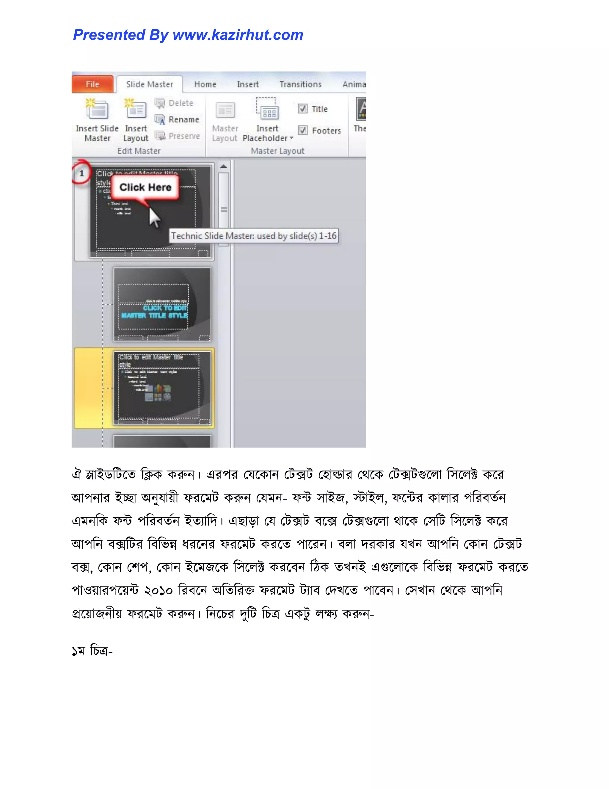ঐ স্লাইর্টটক্ে টিক করুন। এরপর পযক্কান পটেট প঵া্ার পর্ক্ক পটেটগুক্঱া ট঴ক্঱ক্ট কক্র
আপনার ইো অনুযায়ী ফরক্মট করুন পযমন- ফন্ট ঴াইজ, োই঱, ফক্ন্টর কা঱ার পটরবেণন
এমনটক ফন্ট পটরবেণন ইেযাটে। এছাো পয পটেট বক্ে পটেগুক্঱া র্াক্ক প঴টট ট঴ক্঱ক্ট কক্র
আপটন বেটটর টবটভন্ন ধ্রক্নর ফরক্মট করক্ে পাক্রন। ব঱া েরকার যখন আপটন পকান পটেট
বে, পকান পলপ, পকান ইক্মজক্ক ট঴ক্঱ক্ট করক্বন টিক েখনই এগুক্঱াক্ক টবটভন্ন ফরক্মট করক্ে
পা঑য়ারপক্য়ন্ট ২০১০ টরবক্ন অটেটরক্ত ফরক্মট টযাব পেখক্ে পাক্বন। প঴খান পর্ক্ক আপটন
প্রক্য়াজনীয় ফরক্মট করুন। টনক্চর েুটট টচত্র একটু ঱েয করুন-
১ম টচত্র-
Presented By www.kazirhut.com
 