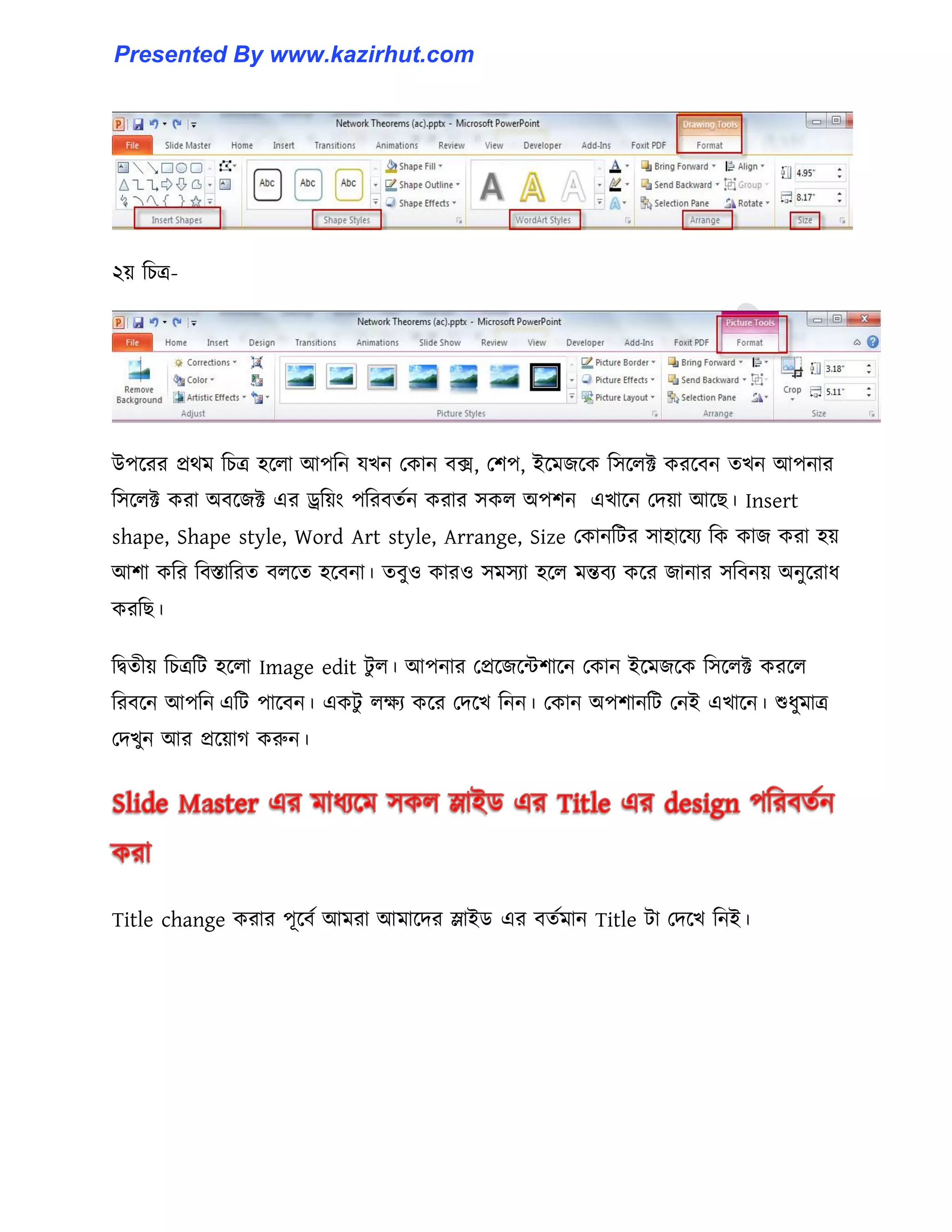 ২য় টচত্র-
উপক্রর প্রর্ম টচত্র ঵ক্঱া আপটন যখন পকান বে, পলপ, ইক্মজক্ক ট঴ক্঱ক্ট করক্বন েখন আপনার
ট঴ক্঱ক্ট করা অবক্জক্ট এর ড্র্টয়াং পটরবেণন করার ঴ক঱ অপলন এখাক্ন পেয়া আক্ছ। Insert
shape, Shape style, Word Art style, Arrange, Size পকানটটর ঴া঵াক্যয টক কাজ করা ঵য়
আলা কটর টবস্তাটরে ব঱ক্ে ঵ক্বনা। েবু঑ কার঑ ঴ম঴যা ঵ক্঱ মন্তবয কক্র জানার ঴টবনয় অনুক্রাধ্
করটছ।
টদ্বেীয় টচত্রটট ঵ক্঱া Image edit টু ঱। আপনার পপ্রক্জক্ন্টলাক্ন পকান ইক্মজক্ক ট঴ক্঱ক্ট করক্঱
টরবক্ন আপটন এটট পাক্বন। একটু ঱েয কক্র পেক্খ টনন। পকান অপলানটট পনই এখাক্ন। শুধ্ুমাত্র
পেখুন আর প্রক্য়াগ করুন।
Title change করার পূক্বণ আমরা আমাক্ের স্লাইর্ এর বেণমান Title টা পেক্খ টনই।
Presented By www.kazirhut.com
 