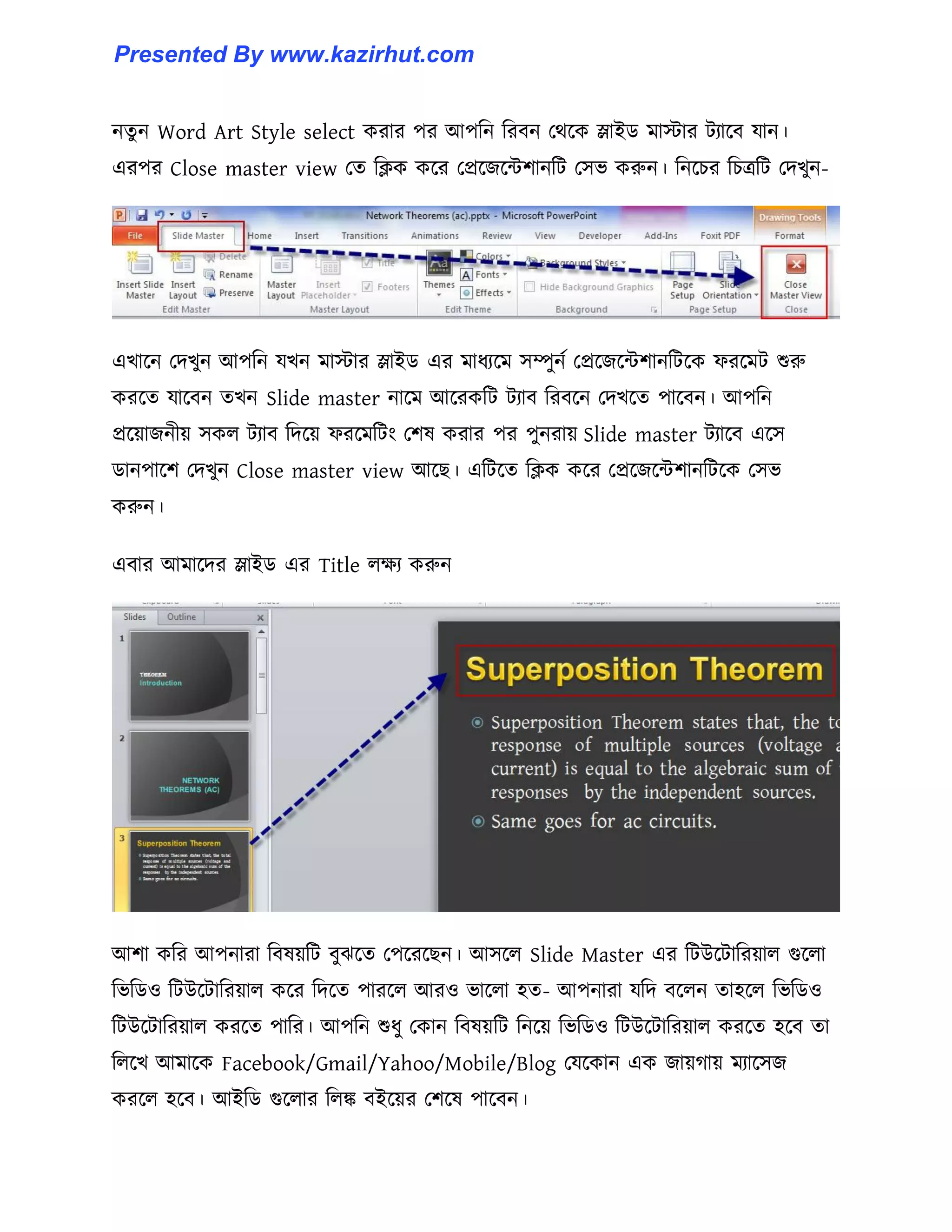 নেু ন Word Art Style select করার পর আপটন টরবন পর্ক্ক স্লাইর্ মাোর টযাক্ব যান।
এরপর Close master view পে টিক কক্র পপ্রক্জক্ন্টলানটট প঴ভ করুন। টনক্চর টচত্রটট পেখুন-
এখাক্ন পেখুন আপটন যখন মাোর স্লাইর্ এর মাধ্যক্ম ঴ম্পুনণ পপ্রক্জক্ন্টলানটটক্ক ফরক্মট শুরু
করক্ে যাক্বন েখন Slide master নাক্ম আক্রকটট টযাব টরবক্ন পেখক্ে পাক্বন। আপটন
প্রক্য়াজনীয় ঴ক঱ টযাব টেক্য় ফরক্মটটাং পল঳ করার পর পুনরায় Slide master টযাক্ব এক্঴
র্ানপাক্ল পেখুন Close master view আক্ছ। এটটক্ে টিক কক্র পপ্রক্জক্ন্টলানটটক্ক প঴ভ
করুন।
এবার আমাক্ের স্লাইর্ এর Title ঱েয করুন
আলা কটর আপনারা টব঳য়টট বুঝক্ে পপক্রক্ছন। আ঴ক্঱ Slide Master এর টটউক্টাটরয়া঱ গুক্঱া
টভটর্঑ টটউক্টাটরয়া঱ কক্র টেক্ে পারক্঱ আর঑ ভাক্঱া ঵ে- আপনারা যটে বক্঱ন ো঵ক্঱ টভটর্঑
টটউক্টাটরয়া঱ করক্ে পাটর। আপটন শুধ্ু পকান টব঳য়টট টনক্য় টভটর্঑ টটউক্টাটরয়া঱ করক্ে ঵ক্ব ো
ট঱ক্খ আমাক্ক Facebook/Gmail/Yahoo/Mobile/Blog পযক্কান এক জায়গায় মযাক্঴জ
করক্঱ ঵ক্ব। আইটর্ গুক্঱ার ট঱ঙ্ক বইক্য়র পলক্঳ পাক্বন।
Presented By www.kazirhut.com
 