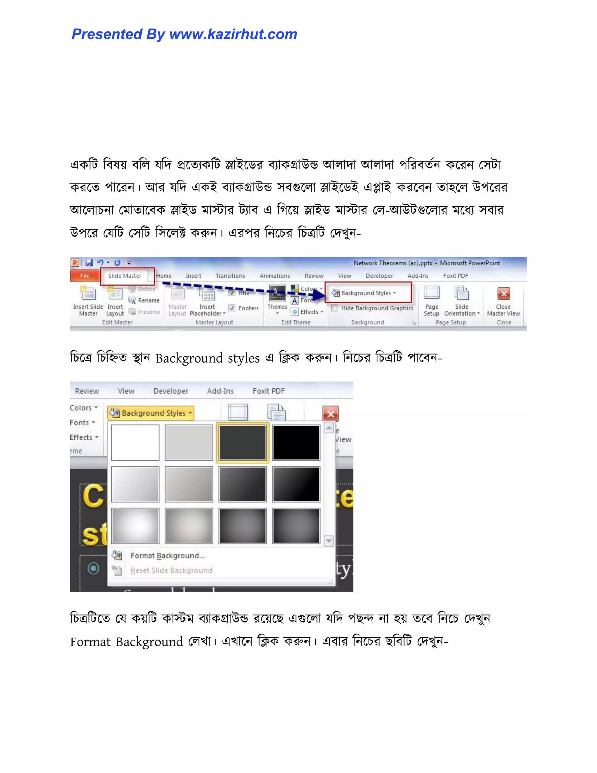 একটট টব঳য় বট঱ যটে প্রক্েযকটট স্লাইক্র্র বযাকগ্রাউন্ড আ঱াো আ঱াো পটরবেণন কক্রন প঴টা
করক্ে পাক্রন। আর যটে একই বযাকগ্রাউন্ড ঴বগুক্঱া স্লাইক্র্ই এোই করক্বন ো঵ক্঱ উপক্রর
আক্঱াচনা পমাোক্বক স্লাইর্ মাোর টযাব এ টগক্য় স্লাইর্ মাোর প঱-আউটগুক্঱ার মক্ধ্য ঴বার
উপক্র পযটট প঴টট ট঴ক্঱ক্ট করুন। এরপর টনক্চর টচত্রটট পেখুন-
টচক্ত্র টচটিে স্থান Background styles এ টিক করুন। টনক্চর টচত্রটট পাক্বন-
টচত্রটটক্ে পয কয়টট কােম বযাকগ্রাউন্ড রক্য়ক্ছ এগুক্঱া যটে পছন্দ না ঵য় েক্ব টনক্চ পেখুন
Format Background প঱খা। এখাক্ন টিক করুন। এবার টনক্চর ছটবটট পেখুন-
Presented By www.kazirhut.com
 