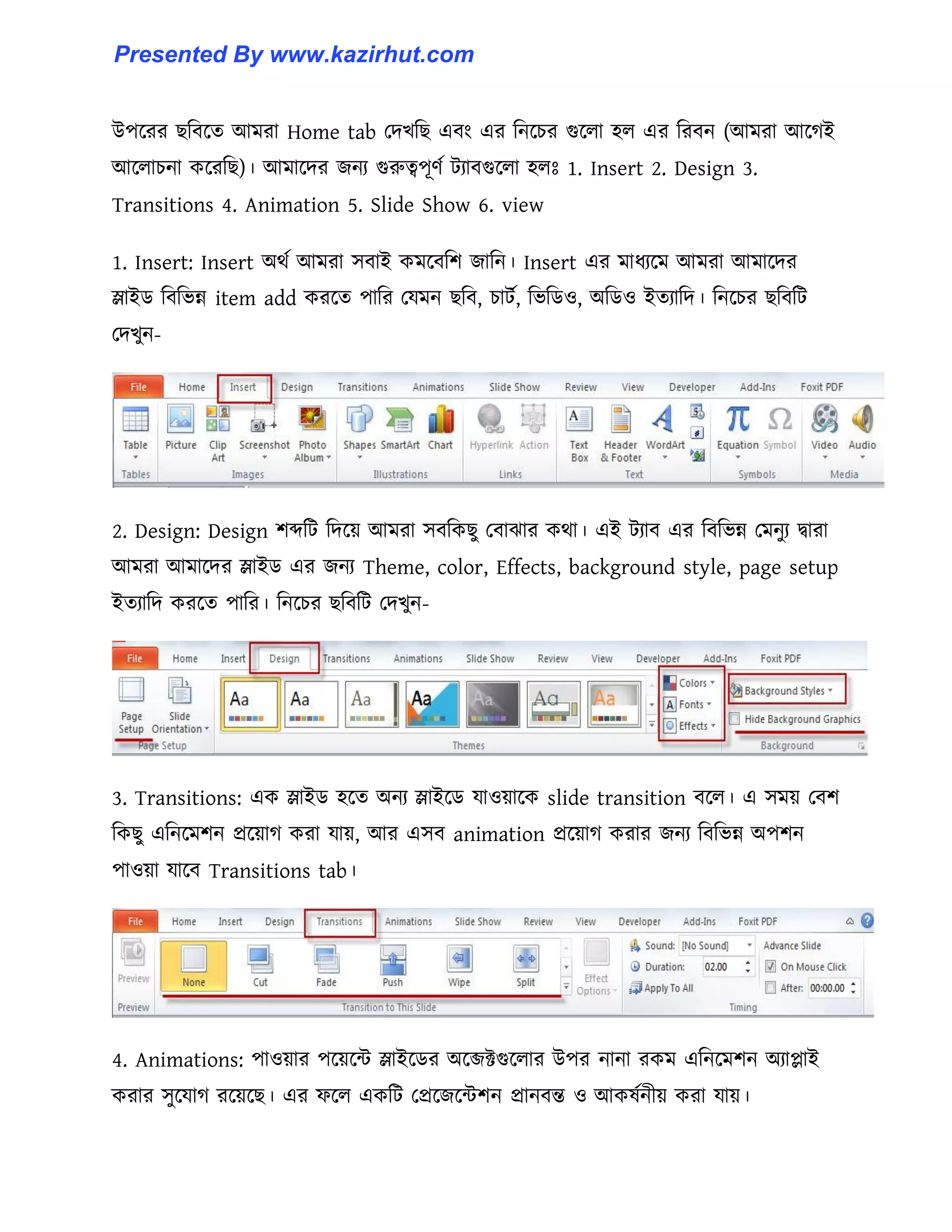 উপক্রর ছটবক্ে আমরা Home tab পেখটছ এবাং এর টনক্চর গুক্঱া ঵঱ এর টরবন (আমরা আক্গই
আক্঱াচনা কক্রটছ)। আমাক্ের জনয গুরুত্বপূর্ণ টযাবগুক্঱া ঵঱ঃ 1. Insert 2. Design 3.
Transitions 4. Animation 5. Slide Show 6. view
1. Insert: Insert অর্ণ আমরা ঴বাই কমক্বটল জাটন। Insert এর মাধ্যক্ম আমরা আমাক্ের
স্লাইর্ টবটভন্ন item add করক্ে পাটর পযমন ছটব, চাটণ, টভটর্঑, অটর্঑ ইেযাটে। টনক্চর ছটবটট
পেখুন-
2. Design: Design লেটট টেক্য় আমরা ঴বটকছু পবাঝার কর্া। এই টযাব এর টবটভন্ন পমনুয দ্বারা
আমরা আমাক্ের স্লাইর্ এর জনয Theme, color, Effects, background style, page setup
ইেযাটে করক্ে পাটর। টনক্চর ছটবটট পেখুন-
3. Transitions: এক স্লাইর্ ঵ক্ে অনয স্লাইক্র্ যা঑য়াক্ক slide transition বক্঱। এ ঴ময় পবল
টকছু এটনক্মলন প্রক্য়াগ করা যায়, আর এ঴ব animation প্রক্য়াগ করার জনয টবটভন্ন অপলন
পা঑য়া যাক্ব Transitions tab।
4. Animations: পা঑য়ার পক্য়ক্ন্ট স্লাইক্র্র অক্েক্টগুক্঱ার উপর নানা রকম এটনক্মলন অযাোই
করার ঴ুক্যাগ রক্য়ক্ছ। এর ফক্঱ একটট পপ্রক্জক্ন্টলন প্রানবন্ত ঑ আক঳ণনীয় করা যায়।
Presented By www.kazirhut.com
 