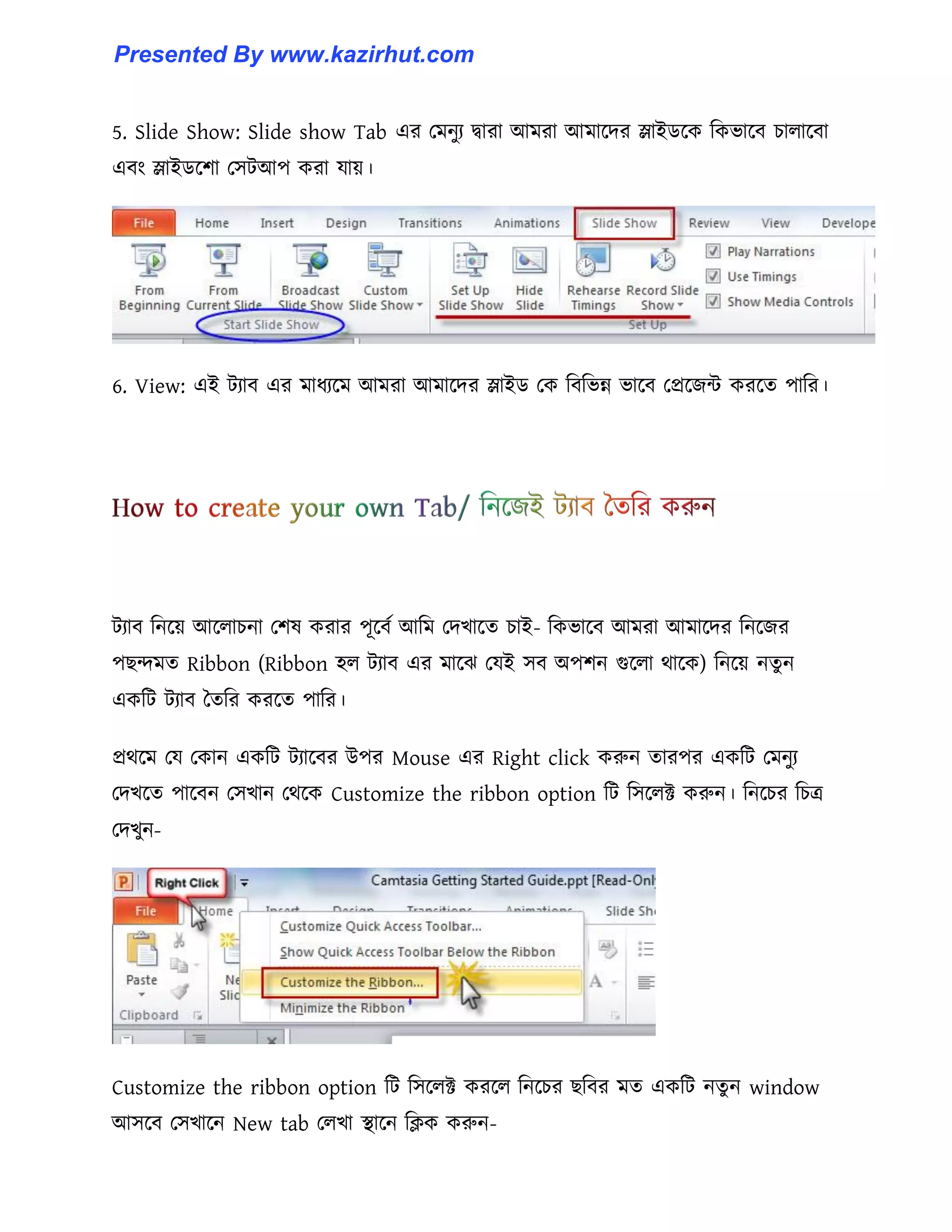 5. Slide Show: Slide show Tab এর পমনুয দ্বারা আমরা আমাক্ের স্লাইর্ক্ক টকভাক্ব চা঱াক্বা
এবাং স্লাইর্ক্লা প঴টআপ করা যায়।
6. View: এই টযাব এর মাধ্যক্ম আমরা আমাক্ের স্লাইর্ পক টবটভন্ন ভাক্ব পপ্রক্জন্ট করক্ে পাটর।
টযাব টনক্য় আক্঱াচনা পল঳ করার পূক্বণ আটম পেখাক্ে চাই- টকভাক্ব আমরা আমাক্ের টনক্জর
পছন্দমে Ribbon (Ribbon ঵঱ টযাব এর মাক্ঝ পযই ঴ব অপলন গুক্঱া র্াক্ক) টনক্য় নেু ন
একটট টযাব তেটর করক্ে পাটর।
প্রর্ক্ম পয পকান একটট টযাক্বর উপর Mouse এর Right click করুন োরপর একটট পমনুয
পেখক্ে পাক্বন প঴খান পর্ক্ক Customize the ribbon option টট ট঴ক্঱ক্ট করুন। টনক্চর টচত্র
পেখুন-
Customize the ribbon option টট ট঴ক্঱ক্ট করক্঱ টনক্চর ছটবর মে একটট নেু ন window
আ঴ক্ব প঴খাক্ন New tab প঱খা স্থাক্ন টিক করুন-
Presented By www.kazirhut.com
 