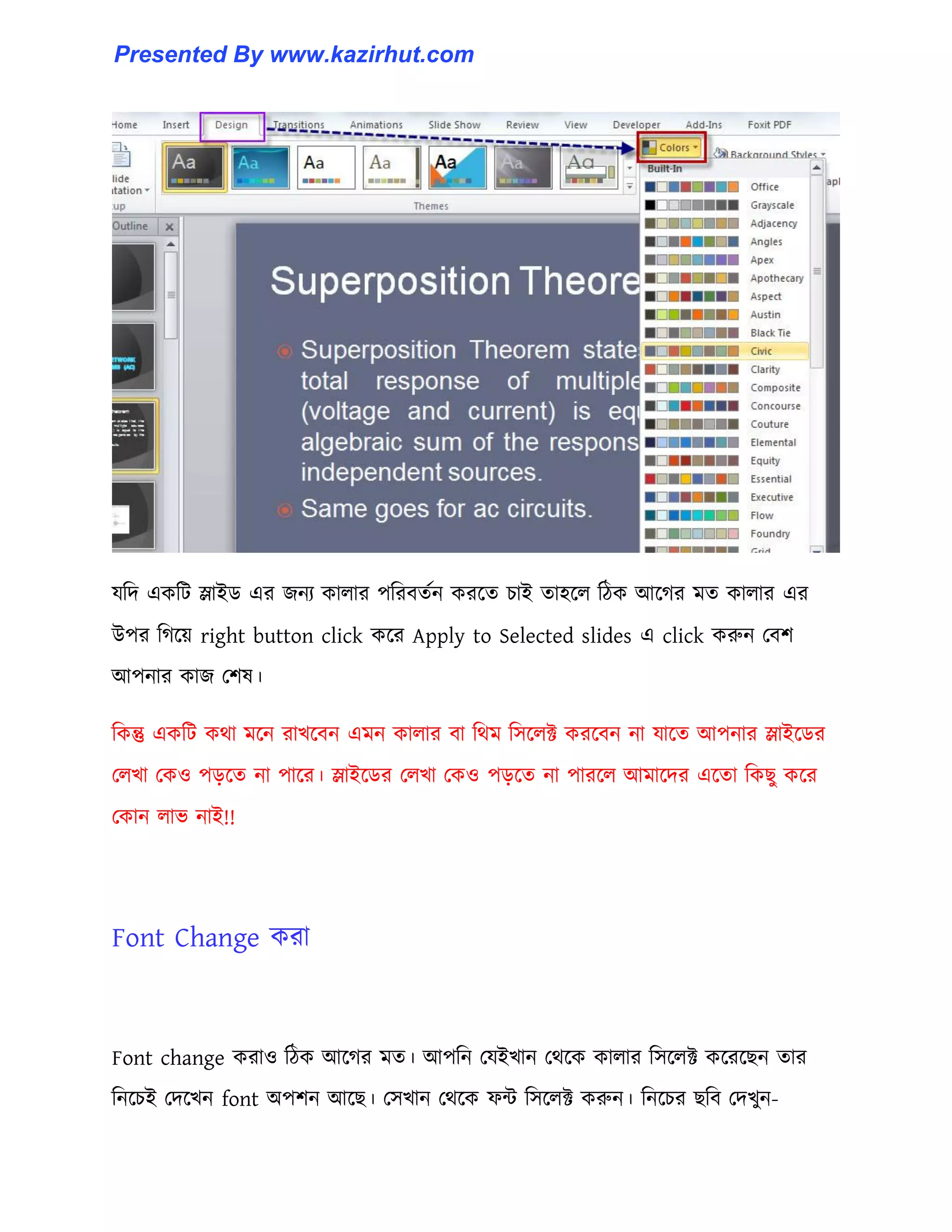 যটে একটট স্লাইর্ এর জনয কা঱ার পটরবেণন করক্ে চাই ো঵ক্঱ টিক আক্গর মে কা঱ার এর
উপর টগক্য় right button click কক্র Apply to Selected slides এ click করুন পবল
আপনার কাজ পল঳।
টকন্তু একটট কর্া মক্ন রাখক্বন এমন কা঱ার বা টর্ম ট঴ক্঱ক্ট করক্বন না যাক্ে আপনার স্লাইক্র্র
প঱খা পক঑ পেক্ে না পাক্র। স্লাইক্র্র প঱খা পক঑ পেক্ে না পারক্঱ আমাক্ের এক্ো টকছু কক্র
পকান ঱াভ নাই!!
Font Change করা
Font change করা঑ টিক আক্গর মে। আপটন পযইখান পর্ক্ক কা঱ার ট঴ক্঱ক্ট কক্রক্ছন োর
টনক্চই পেক্খন font অপলন আক্ছ। প঴খান পর্ক্ক ফন্ট ট঴ক্঱ক্ট করুন। টনক্চর ছটব পেখুন-
Presented By www.kazirhut.com
 