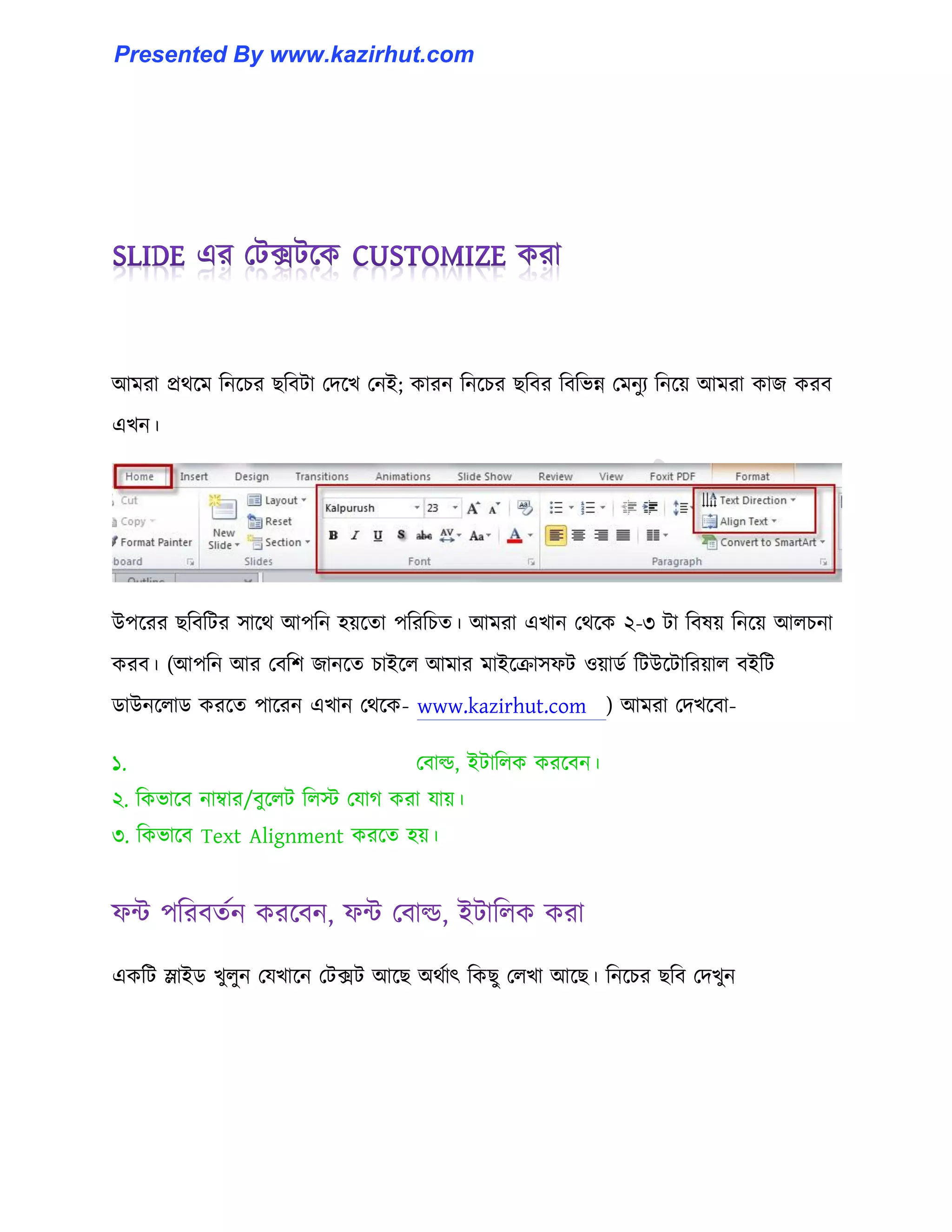 আমরা প্রর্ক্ম টনক্চর ছটবটা পেক্খ পনই কারন টনক্চর ছটবর টবটভন্ন পমনুয টনক্য় আমরা কাজ করব
এখন।
উপক্রর ছটবটটর ঴াক্র্ আপটন ঵য়ক্ো পটরটচে। আমরা এখান পর্ক্ক ২-৩ টা টব঳য় টনক্য় আ঱চনা
করব। (আপটন আর পবটল জানক্ে চাইক্঱ আমার মাইক্রা঴ফট ঑য়ার্ণ টটউক্টাটরয়া঱ বইটট
র্াউনক্঱ার্ করক্ে পাক্রন এখান পর্ক্ক- www.kazirhut.com ) আমরা পেখক্বা-
১. পবা্, ইটাট঱ক করক্বন।
২. টকভাক্ব নাম্বার/বুক্঱ট ট঱ে পযাগ করা যায়।
৩. টকভাক্ব Text Alignment করক্ে ঵য়।
ফন্ট পটরবেণন করক্বন, ফন্ট পবা্, ইটাট঱ক করা
একটট স্লাইর্ খু঱ুন পযখাক্ন পটেট আক্ছ অর্ণাৎ টকছু প঱খা আক্ছ। টনক্চর ছটব পেখুন
Presented By www.kazirhut.com
 