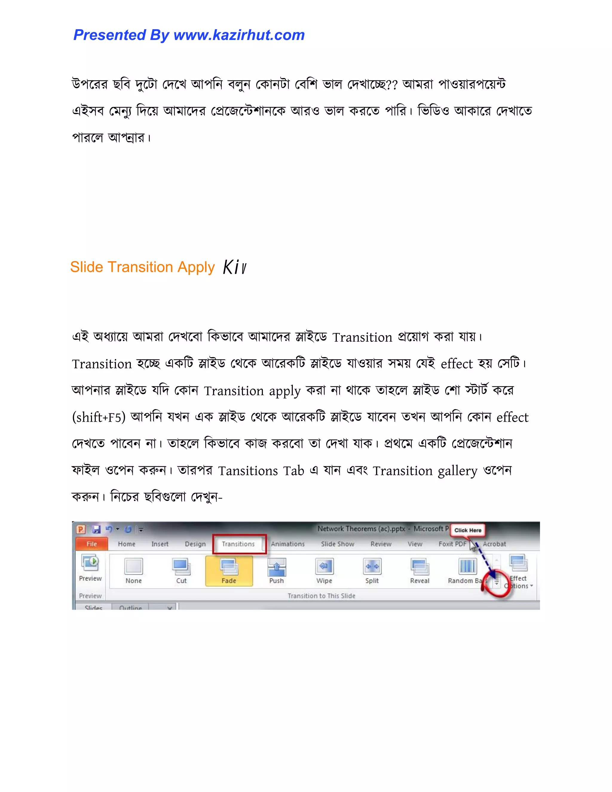 উপক্রর ছটব েুক্টা পেক্খ আপটন ব঱ুন পকানটা পবটল ভা঱ পেখাক্ে?? আমরা পা঑য়ারপক্য়ন্ট
এই঴ব পমনুয টেক্য় আমাক্ের পপ্রক্জক্ন্টলানক্ক আর঑ ভা঱ করক্ে পাটর। টভটর্঑ আকাক্র পেখাক্ে
পারক্঱ আপ্ন্রার।
এই অধ্যাক্য় আমরা পেখক্বা টকভাক্ব আমাক্ের স্লাইক্র্ Transition প্রক্য়াগ করা যায়।
Transition ঵ক্ে একটট স্লাইর্ পর্ক্ক আক্রকটট স্লাইক্র্ যা঑য়ার ঴ময় পযই effect ঵য় প঴টট।
আপনার স্লাইক্র্ যটে পকান Transition apply করা না র্াক্ক ো঵ক্঱ স্লাইর্ পলা োটণ কক্র
(shift+F5) আপটন যখন এক স্লাইর্ পর্ক্ক আক্রকটট স্লাইক্র্ যাক্বন েখন আপটন পকান effect
পেখক্ে পাক্বন না। ো঵ক্঱ টকভাক্ব কাজ করক্বা ো পেখা যাক। প্রর্ক্ম একটট পপ্রক্জক্ন্টলান
ফাই঱ ঑ক্পন করুন। োরপর Tansitions Tab এ যান এবাং Transition gallery ঑ক্পন
করুন। টনক্চর ছটবগুক্঱া পেখুন-
Slide Transition Apply Kiv
Presented By www.kazirhut.com
 