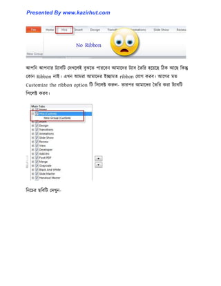 আপটন আপনার টযাবটট পেখক্঱ই বুঝক্ে পারক্বন আমাক্ের টযাব তেটর ঵ক্য়ক্ছ টিক আক্ছ টকন্তু
পকান Ribbon নাই। এখন আমরা আমাক্ের ইোমে ribbon পযাগ করব। আক্গর মে
Customize the ribbon option টট ট঴ক্঱ক্ট করুন- োরপর আমাক্ের তেটর করা টযাবটট
ট঴ক্঱ক্ট করব।
টনক্চর ছটবটট পেখুন-
Presented By www.kazirhut.com
 