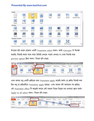 উপক্রর ছটব পর্ক্ক পযক্কান একটট Transition select করুন। আটম Conveyor টা ট঴ক্঱ক্ট
কক্রটছ, ট঴ক্঱ক্ট করার ঴াক্র্ ঴াক্র্ টপ্রটভউ পেখক্ে পাক্বন পেখক্ে না পপক্঱ ট঴ক্঱ক্ট কক্র
preview option টিক করুন। টনক্চর ছটব পেখুন-
এখন আমরা শুধ্ু একটট স্লাইক্র্র জনয Transition apply কক্রটছ অর্ণাৎ পয স্লাইর্ ট঴ক্঱ক্ট করা
টছ঱ শুধ্ু পয স্লাইর্টটক্ে Transition apply ঵ক্য়ক্ছ। এখন আমরা যটে আমাক্ের ঴ব স্লাইক্র্
এই Transition effect টট অযাোই করক্ে চাই ো঵ক্঱ টনক্চর টচক্ত্রর মে পেখাক্না স্থাক্ন অর্ণাৎ
Apply to all select করুন। টনক্চর ছটব পেখুন-
Presented By www.kazirhut.com
 