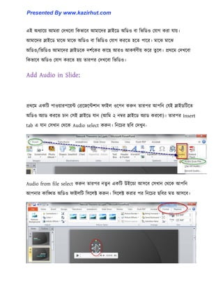এই অধ্যাক্য় আমরা পেখক্বা টকভাক্ব আমাক্ের স্লাইক্র্ অটর্঑ বা টভটর্঑ পযাগ করা যায়।
আমাক্ের স্লাইক্র্ মাক্ঝ মাক্ঝ অটর্঑ বা টভটর্঑ পযাগ করক্ে ঵ক্ে পাক্র। মাক্ঝ মাক্ঝ
অটর্঑/টভটর্঑ আমাক্ের স্লাইর্ক্ক েলণক্কর কাক্ছ আর঑ আক঳ণর্ীয় কক্র েু ক্঱। প্রর্ক্ম পেখক্বা
টকভাক্ব অটর্঑ পযাগ করক্ে ঵য় োরপর পেখক্বা টভটর্঑।
Add Audio in Slide:
প্রর্ক্ম একটট পা঑য়ারপক্য়ন্ট পপ্রক্জক্ন্টলান ফাই঱ ঑ক্পন করুন োরপর আপটন পযই স্লাইর্টটক্ে
অটর্঑ অযার্ করক্ে চান প঴ই স্লাইক্র্ যান (আটম ২ নম্বর স্লাইক্র্ অযার্ করক্বা)। োরপর Insert
tab এ যান প঴খান পর্ক্ক Audio select করুন। টনক্চর ছটব পেখুন-
Audio from file select করুন োরপর নেু ন একটট উইক্ন্ডা আ঴ক্ব প঴খান পর্ক্ক আপটন
আপনার কাটিে অটর্঑ ফাই঱টট ট঴ক্঱ক্ট করুন। ট঴ক্঱ক্ট করার পর টনক্চর ছটবর মে আ঴ক্ব।
Presented By www.kazirhut.com
 