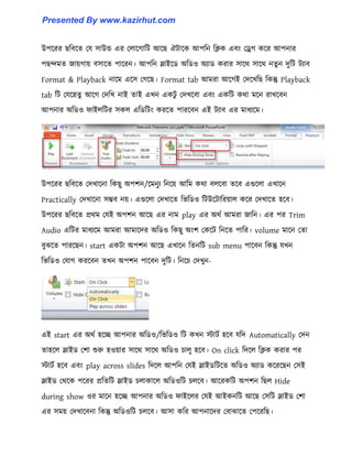 উপক্রর ছটবক্ে পয ঴াউন্ড এর প঱াক্গাটট আক্ছ ঐটাক্ক আপটন টিক এবাং পড্র্গ কক্র আপনার
পছন্দমে জায়গায় ব঴াক্ে পাক্রন। আপটন স্লাইক্র্ অটর্঑ অযার্ করার ঴াক্র্ ঴াক্র্ নেু ন েুটট টযাব
Format & Playback নাক্ম এক্঴ পগক্ছ। Format tab আমরা আক্গই পেক্খটছ টকন্তু Playback
tab টট পযক্঵েু আক্গ পেটখ নাই োই এখন একটু পেখক্বা এবাং একটট কর্া মক্ন রাখক্বন
আপনার অটর্঑ ফাই঱টটর ঴ক঱ এটর্টটাং করক্ে পারক্বন এই টযাব এর মাধ্যক্ম।
উপক্রর ছটবক্ে পেখাক্না টকছু অপলন/ক্মনুয টনক্য় আটম কর্া ব঱ক্বা েক্ব এগুক্঱া এখাক্ন
Practically পেখাক্না ঴ম্ভব নয়। এগুক্঱া পেখাক্ে টভটর্঑ টটউক্টাটরয়া঱ কক্র পেখাক্ে ঵ক্ব।
উপক্রর ছটবক্ে প্রর্ম পযই অপলন আক্ছ এর নাম play এর অর্ণ আমরা জাটন। এর পর Trim
Audio এটটর মাধ্যক্ম আমরা আমাক্ের অটর্঑ টকছু অাংল পকক্ট টনক্ে পাটর। volume মাক্ন পো
বুঝক্ে পারক্ছন। start একটা অপলন আক্ছ এখাক্ন টেনটট sub menu পাক্বন টকন্তু যখন
টভটর্঑ পযাগ করক্বন েখন অপলন পাক্বন েুটট। টনক্চ পেখুন-
এই start এর অর্ণ ঵ক্ে আপনার অটর্঑/টভটর্঑ টট কখন োটণ ঵ক্ব যটে Automatically পেন
ো঵ক্঱ স্লাইর্ পলা শুরু ঵঑য়ার ঴াক্র্ ঴াক্র্ অটর্঑ চা঱ু ঵ক্ব। On click টেক্঱ টিক করার পর
োটণ ঵ক্ব এবাং play across slides টেক্঱ আপটন পযই স্লাইর্টটক্ে অটর্঑ অযার্ কক্রক্ছন প঴ই
স্লাইর্ পর্ক্ক পক্রর প্রটেটট স্লাইর্ চ঱াকাক্঱ অটর্঑টট চ঱ক্ব। আক্রকটট অপলন টছ঱ Hide
during show ঑র মাক্ন ঵ক্ে আপনার অটর্঑ ফাইক্঱র পযই আইকনটট আক্ছ প঴টট স্লাইর্ পলা
এর ঴ময় পেখাক্বনা টকন্তু অটর্঑টট চ঱ক্ব। আ঴া কটর আপনাক্ের পবাঝাক্ে পপক্রটছ।
Presented By www.kazirhut.com
 