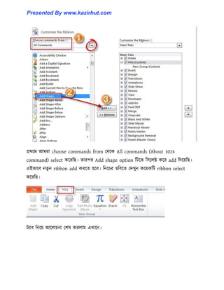 প্রর্ক্ম আমরা choose commands from পর্ক্ক All commands (About 1024
command) select কক্রটছ। োরপর Add shape option টটক্ে ট঴ক্঱ক্ট কক্র add টেক্য়টছ।
এইভাক্ব নেু ন ribbon add করক্ে ঵ক্ব। টনক্চর ছটবক্ে পেখুন কক্য়কটট ribbon select
কক্রটছ।
টযাব টনক্য় আক্঱াচনা পল঳ কর঱াম এখাক্ন।
Presented By www.kazirhut.com
 