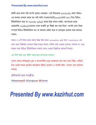 ছটবটট পেক্খ আলা কটর আপটন বুঝক্ে পপক্রক্ছন। এই টব঳য়গুক্঱া practically অর্ণাৎ টভটর্঑
এর মাধ্যক্ম পেখাক্঱ ভাক্঱া ঵ে োই আটম পা঑য়ারপক্য়ন্ট/excel/঑য়ার্ণ 2013 টনক্য় টভটর্঑
টটউক্টাটরয়া঱ কক্র ো Youtube upload করার টচন্তা ভাবনা করটছ। আপনাক্ের পর্ক্ক
প্রক্য়াজনীয় Feedback/মোমে পপক্঱ কাজটট খুব লীঘ্রই শুরু কক্র টেক্বা। আপটন পকান টব঳য়
঴ম্পক্কণ টভটর্঑ টটউক্টাটরয়া঱ চান ো আমাক্ক পমই঱ কক্র বা পফ঴বুক্ক পমক্঴জ কক্র জানাক্ে
পাক্রন।
আর঑ ২ ১ টট টব঳য় অযার্ করার ইো টছ঱ পযমন animation add করা, Transitions এর
কাজ গুক্঱া টবস্তাটরে পেখাক্না টকন্তু ঴ামক্ন আমার পরীো োই এগুক্঱া পেখাক্ে পার঱াম না, েক্ব
঴ামক্ন যখন টভটর্঑ টটউক্টাটরয়া঱ করক্বা েখন এগুক্঱া টবস্তাটরে আ঱চনা করক্বা।
এে েীঘণ ঴ময় ধ্ক্র বইটট পোর জনয আপনাক্ক ধ্নযবাে।
(঴ক঱ প্রকার অটনোকৃ ে ভু ঱ ঑ অপারেটলণো প঵েু অস্বেোর জনয েমা পচক্য় টনটে। গুর্ীজন
টনজ গুক্নই আমার ভু ঱গুট঱ েমা঴ুন্দর েৃটষ্টক্ে পেখক্বন এ আলাই রই঱। ধ্নযবাে ভা঱ র্াকক্বন
঴কক্঱)
(ইন্টারক্নট ঵ক্ে ঴াংগৃ঵ীে)
Presented By www.kazirhut.comPresented By www.kazirhut.com
Presented By www.kazirhut.com
 