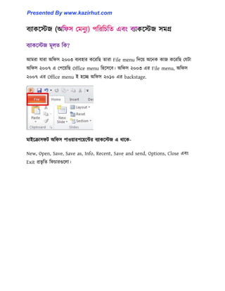 বযাকক্েজ মূ঱ে টক?
আমরা যারা অটফ঴ ২০০৩ বযব঵ার কক্রটছ োরা File menu টেক্য় অক্নক কাজ কক্রটছ পযটা
অটফ঴ ২০০৭ এ পপক্য়টছ Office menu ট঵ক্঴ক্ব। অটফ঴ ২০০৩ এর File menu, অটফ঴
২০০৭ এর Office menu ই ঵ক্ে অটফ঴ ২০১০ এর backstage.
মাইক্রা঴ফট অটফ঴ পা঑য়ারপক্য়ক্ন্টর বযাকক্েজ এ র্াক্ক-
New, Open, Save, Save as, Info, Recent, Save and send, Options, Close এবাং
Exit প্রভৃ টে টফচারগুক্঱া।
Presented By www.kazirhut.com
 