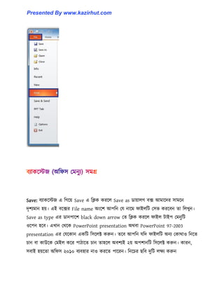 Save: বযাকক্েজ এ টগক্য় Save এ টিক করক্঱ Save as র্ায়া঱গ বে আমাক্ের ঴ামক্ন
েৃলযমান ঵য়। এই বক্ের File name অাংক্ল আপটন পয নাক্ম ফাই঱টট প঴ভ করক্বন ো ট঱খুন।
Save as type এর র্ানপাক্ল black down arrow পে টিক করক্঱ ফাই঱ টাইপ পমনুটট
঑ক্পন ঵ক্ব। এখান পর্ক্ক PowerPoint presentation অর্বা PowerPoint 97-2003
presentation এর পযক্কান একটট ট঴ক্঱ক্ট করুন। েক্ব আপটন যটে ফাই঱টট অনয পকার্া঑ টনক্ে
চান বা কাউক্ক পমই঱ কক্র পািাক্ে চান ো঵ক্঱ অবলযই ২য় অপলানটট ট঴ক্঱ক্ট করুন। কারন,
঴বাই ঵য়ক্ো অটফ঴ ২০১০ বযব঵ার না঑ করক্ে পাক্রন। টনক্চর ছটব েুটট ঱েয করুন
Presented By www.kazirhut.com
 