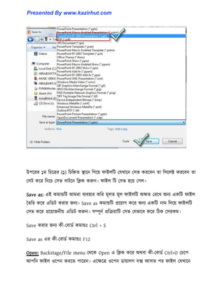 উপক্রর ১ম টচক্ত্রর (১) টচটিে স্থাক্ন টগক্য় ফাই঱টট পযখাক্ন প঴ভ করক্বন ো ট঴ক্঱ক্ট করক্বন ো
প঴ট কক্র টনক্চ প঴ভ বাটক্ন টিক করুন। ফাই঱ টট প঴ভ ঵ক্য় পগ঱।
Save as: এই কমান্ডটট আমরা বযব঵ার কটর মূ঱ে মূ঱ ফাই঱টট অেে পরক্খ অনয একটট ফাই঱
তেটর কক্র এটর্ট করার জনয। Save as কমান্ডটট প্রক্য়াগ কক্র অনয একটট নাম টেক্য় ফাই঱টট
প঴ভ কক্র প্রক্য়াজনীয় এটর্ট করুন। ঴ম্পূনণ প্রটরয়াটট প঴ভ পযভাক্ব কক্র টিক প঴রকম।
Save করার জনয কী-পবার্ণ কমান্ডঃ Ctrl + S
Save as এর কী-পবার্ণ কমান্ডঃ F12
Open: Backstage/File menu পর্ক্ক Open এ টিক কক্র অর্বা কী-পবার্ণ Ctrl+O পচক্প
আপটন ফাই঱ ঑ক্পন করক্ে পাক্রন। এক্েক্ত্র ঑ক্পন র্ায়া঱গ বে আ঴ার পর ফাই঱ পযখাক্ন
Presented By www.kazirhut.com
 