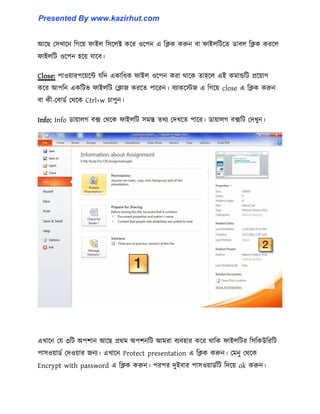 আক্ছ প঴খাক্ন টগক্য় ফাই঱ ট঴ক্঱ক্ট কক্র ঑ক্পন এ টিক করুন বা ফাই঱টটক্ে র্াব঱ টিক করক্঱
ফাই঱টট ঑ক্পন ঵ক্য় যাক্ব।
Close: পা঑য়ারপক্য়ক্ন্ট যটে একাটধ্ক ফাই঱ ঑ক্পন করা র্াক্ক ো঵ক্঱ এই কমান্ডটট প্রক্য়াগ
কক্র আপটন একটটভ ফাই঱টট পিাজ করক্ে পাক্রন। বযাকক্েজ এ টগক্য় close এ টিক করুন
বা কী-পবার্ণ পর্ক্ক Ctrl+w চাপুন।
Info: Info র্ায়া঱গ বে পর্ক্ক ফাই঱টট ঴মস্ত ের্য পেখক্ে পাক্র। র্ায়া঱গ বেটট পেখুন।
এখাক্ন পয ৩টট অপলান আক্ছ প্রর্ম অপলনটট আমরা বযব঵ার কক্র র্াটক ফাই঱টটর ট঴টকউটরটট
পা঴঑য়ার্ণ পে঑য়ার জনয। এখাক্ন Protect presentation এ টিক করুন। পমনু পর্ক্ক
Encrypt with password এ টিক করুন। পরপর েুইবার পা঴঑য়ার্ণটট টেক্য় ok করুন।
Presented By www.kazirhut.com
 