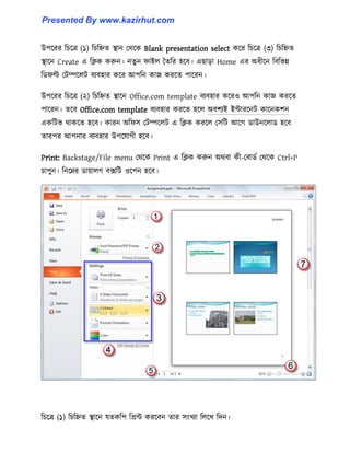 উপক্রর টচক্ত্র (১) টচটিে স্থান পর্ক্ক Blank presentation select কক্র টচক্ত্র (৩) টচটিে
স্থাক্ন Create এ টিক করুন। নেু ন ফাই঱ তেটর ঵ক্ব। এছাো Home এর অধ্ীক্ন টবটভন্ন
টর্ফল্ট পটম্পক্঱ট বযব঵ার কক্র আপটন কাজ করক্ে পাক্রন।
উপক্রর টচক্ত্র (২) টচটিে স্থাক্ন Office.com template বযব঵ার কক্র঑ আপটন কাজ করক্ে
পাক্রন। েক্ব Office.com template বযব঵ার করক্ে ঵ক্঱ অবলযই ইন্টারক্নট কাক্নকলন
একটটভ র্াকক্ে ঵ক্ব। কারন অটফ঴ পটম্পক্঱ট এ টিক করক্঱ প঴টট আক্গ র্াউনক্঱ার্ ঵ক্ব
োরপর আপনার বযব঵ার উপক্যাগী ঵ক্ব।
Print: Backstage/File menu পর্ক্ক Print এ টিক করুন অর্বা কী-পবার্ণ পর্ক্ক Ctrl+P
চাপুন। টনক্ের র্ায়া঱গ বেটট ঑ক্পন ঵ক্ব।
টচক্ত্র (১) টচটিে স্থাক্ন যেকটপ টপ্রন্ট করক্বন োর ঴াংখযা ট঱ক্খ টেন।
Presented By www.kazirhut.com
 