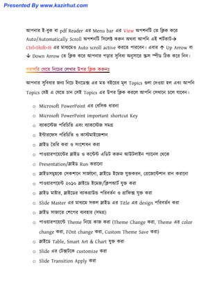 আপনার ই-বুক বা pdf Reader এর Menu bar এর View অপলনটট পে টিক কক্র
Auto/Automatically Scroll অপলনটট ট঴ক্঱ক্ট করুন অর্বা আপটন এই লটণকাট
Ctrl+Shift+H এর মাধ্যক্ম঑ Auto scroll active করক্ে পারক্বন। এবার  Up Arrow বা
 Down Arrow পে টিক কক্র আপনার পোর ঴ুটবধ্া অনু঴াক্র স্ক্র঱ স্পীর্ টিক কক্র টনন।
আপনার ঴ুটবধ্ার জনয টনক্চ ইনক্র্ে এর মে বইক্য়র মূ঱ Topics গু঱া পে঑য়া ঵঱ এবাং আপটন
Topics পযই এ পযক্ে চান প঴ই Topics এর উপর টিক করক্঱ আপটন প঴খাক্ন চক্঱ যাক্বন।
o Microsoft PowerPoint এর পবট঴ক ধ্ারনা
o Microsoft PowerPoint important shortcut Key
o বযাকক্েজ পটরটচটে এবাং বযাকক্েজ ঴মগ্র
o ইন্টারক্ফ঴ পটরটচটে ঑ কােমাইক্জলান
o স্লাইর্ তেটর করা ঑ ঴াংক্লাধ্ন করা
o পা঑য়ারপক্য়ক্ন্টর স্লাইর্ ঑ কক্ন্টন্ট এটর্ট করুন আউট঱াইন পযাক্ন঱ পর্ক্ক
o Presentation/স্লাইর্ Run করাক্না
o স্লাইর্঴মু঵ক্ক প঴কলাক্ন ঴াজাক্না, স্লাইক্র্ ইক্মজ যুক্তকরন, পপ্রক্জক্ন্টলান রান করাক্না
o পা঑য়ারপক্য়ন্ট ২০১০ স্লাইক্র্ ইক্মজ/টিপআটণ যুক্ত করা
o স্লাইর্ মাষ্টার, স্লাইক্র্র বযাকগ্রাউন্ড পটরবেণন ঑ গ্রাটফে যুক্ত করা
o Slide Master এর মাধ্যক্ম ঴ক঱ স্লাইর্ এর Title এর design পটরবেণন করা
o স্লাইর্ ঴াজাক্ে পলক্পর বযব঵ার (঴মগ্র)
o পা঑য়ারপক্য়ক্ন্ট Theme টনক্য় কাজ করা (Theme Change করা, Theme এর color
change করা, FOnt change করা, Custom Theme Save করা)
o স্লাইক্র্ Table, Smart Art & Chart যুক্ত করা
o Slide এর পটেটক্ক customize করা
o Slide Transition Apply করা
Presented By www.kazirhut.com
 