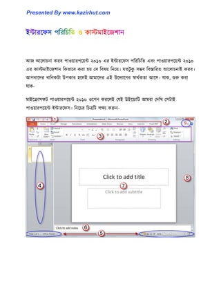 আজ আক্঱াচনা করব পা঑য়ারপক্য়ন্ট ২০১০ এর ইন্টারক্ফ঴ পটরটচটে এবাং পা঑য়ারপক্য়ন্ট ২০১০
এর কােমাইক্জলান টকভাক্ব করা ঵য় প঴ টব঳য় টনক্য়। যেটু কু ঴ম্ভব টবস্তাটরে আক্঱াচনাই করব।
আপনাক্ের খাটনকটা উপকার ঵ক্঱ই আমাক্ের এই উক্েযাক্গর স্বার্ণকো আক্঴। যাক, শুরু করা
যাক-
মাইক্রা঴ফট পা঑য়ারপক্য়ন্ট ২০১০ ঑ক্পন করক্঱ই পযই উইক্ন্ডাটট আমরা পেটখ প঴টাই
পা঑য়ারপক্য়ন্ট ইন্টারক্ফ঴। টনক্চর টচত্রটট ঱েয করুন-
Presented By www.kazirhut.com
 
