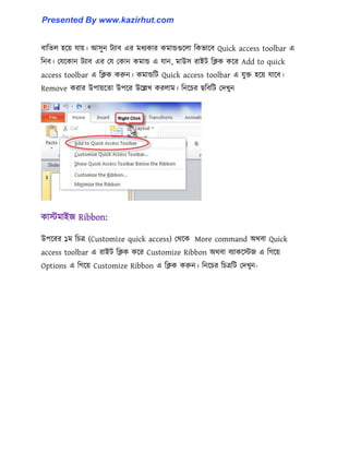 বাটে঱ ঵ক্য় যায়। আ঴ুন টযাব এর মধ্যকার কমান্ডগুক্঱া টকভাক্ব Quick access toolbar এ
টনব। পযক্কান টযাব এর পয পকান কমান্ড এ যান, মাউ঴ রাইট টিক কক্র Add to quick
access toolbar এ টিক করুন। কমান্ডটট Quick access toolbar এ যুক্ত ঵ক্য় যাক্ব।
Remove করার উপায়ক্ো উপক্র উক্ল্লখ কর঱াম। টনক্চর ছটবটট পেখুন
কােমাইজ Ribbon:
উপক্রর ১ম টচত্র (Customize quick access) পর্ক্ক More command অর্বা Quick
access toolbar এ রাইট টিক কক্র Customize Ribbon অর্বা বযাকক্েজ এ টগক্য়
Options এ টগক্য় Customize Ribbon এ টিক করুন। টনক্চর টচত্রটট পেখুন-
Presented By www.kazirhut.com
 