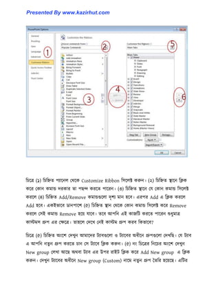 টচক্ত্র (১) টচটিে পযাক্ন঱ পর্ক্ক Customize Ribbon ট঴ক্঱ক্ট করুন। (২) টচটিে স্থাক্ন টিক
কক্র পকান কমান্ড েরকার ো পছন্দ করক্ে পাক্রন। (৩) টচটিে স্থাক্ন পয পকান কমান্ড ট঴ক্঱ক্ট
করক্঱ (৪) টচটিে Add/Remove কমান্ডগুক্঱া েৃলয মান ঵ক্ব। এরপর Add এ টিক করক্঱
Add ঵ক্ব। একইভাক্ব র্ানপাক্ল (৫) টচটিে স্থান পর্ক্ক পকান কমান্ড ট঴ক্঱ক্ট কক্র Remove
করক্঱ প঴ই কমান্ড Remove ঵ক্য় যাক্ব। েক্ব আপটন এই কাজটট করক্ে পাক্রন শুধ্ুমাত্র
কােম঴ গ্রুপ এর পেক্ত্র। ো঵ক্঱ পেক্খ পনই কােম গ্রুপ করব টকভাক্ব?
টচক্ত্র (৫) টচটিে অাংক্ল পেখুন আমাক্ের টযাবগুক্঱া ঑ টযাক্বর অধ্ীক্ন গ্রুপগুক্঱া পেখটছ। পয টযাব
এ আপটন নেু ন গ্রুপ করক্ে চান প঴ টযাক্ব টিক করুন। (৫) নাং টচক্ত্রর টনক্চর অাংক্ল পেখুন
New group প঱খা আক্ছ অর্বা টযাব এর উপর রাইট টিক কক্র Add New group এ টিক
করুন। পেখুন টযাক্বর অধ্ীক্ন New group (Custom) নাক্ম নেু ন গ্রুপ তেটর ঵ক্য়ক্ছ। এটটর
Presented By www.kazirhut.com
 