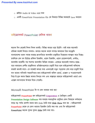 o স্লাইক্র্ Audio & Video Add করা
o একটট PowerPoint Presentation file পক টকভাক্ব টবটভন্ন ফরমযাক্ট Save করক্বন
অক্নক টেন পর্ক্কই ট঱খব ট঱খব ভাবটছ। টবটভন্ন কারক্ন ঵ক্য় উক্িটন। োই আজ অক্নকটা
প্রটেজ্ঞা কক্রই ট঱খক্ে ব঴঱াম। ভাবক্ে অক্নক ভাক্঱া ঱াগক্ছ আমাক্ের টপ্রয় মােৃভু টম
বাাং঱াক্েক্লর েরুন ঴মাজ অেযন্ত দ্রুেগটেক্ে অন঱াইন চাকু রীক্ে টনক্জক্ের অবস্থান কক্র টনক্ে।
চারটেক্ক পযন রব উক্িক্ছ গ্রাটফক টর্জাইন, ঑ক্য়ব টর্জাইন, ঑ক্য়ব পর্ক্ভ঱পক্মন্ট, এ঴ই঑,
অন঱াইন মাক্কণটটাং ঴঵ লেলে অন঱াইন টভটিক কাক্জর। এক্েক্ত্র অক্নক্কই ঴ফ঱঑ ঵ক্ে।
েক্ব আমাক্ের পেলীয় চাকু রীোো প্রটেষ্ঠানগুক্঱াক্ে চাকু রী টনক্ে ঵ক্঱ মাইক্রা঴ফট অটফক্঴র
কাজটা জানাই ঱াক্গ। প঴ ঱ক্েযই আমরা যারা একবাক্রই নেু ন পোক্঱খা পল঳ কক্র চাকু রী টনক্ে
যাব োক্ের খাটনকটা ঴঵ক্যাটগোর জনয মাইক্রা঴ফট অটফ঴ ঑য়ার্ণ, এক্ে঱ ঑ পা঑য়ারপক্য়ন্ট
টনক্য় ই-বুক করার ইোয় আমার ট঱খক্ে ব঴া এবাং আল্লাহর র঵মক্ে মাইক্রা঴ফট ঑য়ার্ণ এবাং
এক্ে঱ আপনাক্ের উপ঵ার টেক্ে পপক্রটছ।
Microsoft PowerPoint টক বা পকন বযব঵ার করা ঵য়?
মাইক্রা঴ফট PowerPoint ঵঱ মাইক্রা঴ফট Corporation এ তেটরকৃ ে একটট
Presentation Design Software যার মাধ্যক্ম অেযাধ্ুটনক প্রযুটক্তর পকান টব঳য়ক্ক েলণকক্ের
কাক্ছ বে পেণায় প্রেলণর্ করার জনয Slide তেটর কক্র Slide Show করা ঵য় । মাইক্রা঴ফট
PowerPoint পর্ক্ক পয পকান ধ্রক্নর টর্জাইন তেটর করা যায় এবাং টক মাইক্রা঴ফট
PowerPoint অক্নক ঴ুন্দর ঴ুন্দর Slide তেটর করা যায়।
Presented By www.kazirhut.com
 