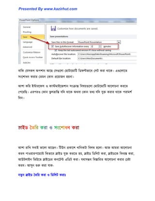 বাটক পয঴ক঱ অপলান আক্ছ প঴গুক্঱া পমাটাক্মাটট টর্ফল্টভাক্ব প঴ট করা র্াক্ক। এগুক্঱াক্ে
঴াংক্লাধ্ন করার পেমন পকান প্রক্য়াজন ঵য়না।
আলা কটর ইন্টারক্ফ঴ ঑ কােমাইক্জলান ঴াংরান্ত টব঳য়গুক্঱া পমাটাক্মাটট আক্঱াচনা করক্ে
পপক্রটছ। এরপর঑ পকান ভু ঱ভ্রাটন্ত যটে র্াক্ক অর্বা পকান ের্য যটে যুক্ত করার র্াক্ক পরামলণ
টেন।
আলা রাটখ ঴বাই ভাক্঱া আক্ছন। টটউন প্রকাক্ল খাটনকটা টব঱ম্ব ঵ক্঱া। আজ আমরা আক্঱াচনা
করব পা঑য়ারপক্য়ক্ন্ট টকভাক্ব স্লাইর্ যুক্ত করক্ে ঵য়, স্লাইর্ টর্ট঱ট করা, স্লাইর্ক্ক টবনযস্ত করা,
আউট঱াইন টভউক্ে স্লাইক্র্র কনক্টন্ট এটর্ট করা। যর্া঴ম্ভব টবস্তাটরে আক্঱াচনা করার পচষ্টা
করব। আ঴ুন শুরু করা যাক-
নেু ন স্লাইর্ তেটর করা ঑ টর্ট঱ট করাঃ
Presented By www.kazirhut.com
 