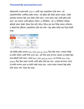 মাইক্রা঴ফট পা঑য়ারপক্য়ন্ট 2010 এ একটট নেু ন পপ্রক্জক্ন্টলান তেটর করুন। এই
পপ্রক্জক্ন্টলানটটক্ে একটটমাত্র স্লাইর্ র্াকক্ব। এই স্লাইক্র্ েুটট পটেট প঵া্ার রক্য়ক্ছ। পটেট
প঵া্াক্রর মাঝখাক্ন টিক কক্র পটেট এটর্ট করুন। এবার আমরা নেু ন একটট স্লাইর্ তেটর
করব। মক্ন রাখক্বন একটট স্লাইক্র্র পটরমাপ 35 টমট঱টমটার। এই 35 টমট঱টমটার ঴াইক্জর
স্লাইক্র্ই আমরা পটেট, ইক্মজ, টিপ-আটণ, অটর্঑, টভটর্঑ যুক্ত কক্র টবটভন্ন ধ্রক্নর এটনক্মলান
঑ ইক্ফক্ট টেক্য় েৃটষ্টনন্দন পপ্রক্জক্ন্টলান তেটর কক্র র্াটক। নেু ন স্লাইর্ তেটরর জনয টনক্চর টচত্রটট
পেখুন-
এই টচত্রটটর স্লাইর্ অাংক্লর New slide pop-up menu টটক্ে টিক করুন। পেখক্বন টবটভন্ন
প঱-আইট ঴ম্বট঱ে একটট ট঱ে ঑ক্পন ঵ক্ব। এই ট঱ে পর্ক্ক আপনার পছক্ন্দর প঱-আউক্ট টিক
কক্র স্লাইর্টট তেটর করুন। আমরা New slide pop-up menu এর উপক্রর New slide
button টটক্ে টিক করক্঱ ঴রা঴টর একটট স্লাইর্ তেটর ঵ক্য় যাক্ব। এক্েক্ত্র আপনাক্ক পাক্লর
প঱-আউট অপলান পর্ক্ক প঱-আউট বাছাই করক্ে ঵ক্ব। এভাক্ব আমরা যেগুক্঱া ইো স্লাইর্
তেটর করক্ে পাটর। টনক্চর টচত্র পেখুন
Presented By www.kazirhut.com
 