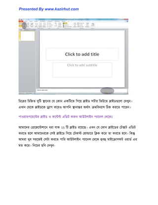 টচক্ত্রর টচটিে েুটট স্থাক্নর পয পকান একটটক্ে টগক্য় স্লাইর্ ঴টণার টভউক্ে স্লাইর্গুক্঱া পেখুন।
এখান পর্ক্ক স্লাইর্ক্ক ড্র্যাগ কক্র঑ আপটন স্থানান্তর অর্ণাৎ রমটবনযা঴ টিক করক্ে পাক্রন।
পা঑য়ারপক্য়ক্ন্টর স্লাইর্ ঑ কক্ন্টন্ট এটর্ট করুন আউট঱াইন পযাক্ন঱ পর্ক্কঃ
আমাক্ের পপ্রক্জক্ন্টলাক্ন ধ্রা যাক 15 টট স্লাইর্ রক্য়ক্ছ। এখন পয পকান স্লাইক্র্র পটেট এটর্ট
করক্ে ঵ক্঱ আমাক্েরক্ক প঴ই স্লাইক্র্ টগক্য় পটকে প঵া্াক্র টিক কক্র ো করক্ে ঵ক্ব। টকন্তু
আমরা খুব ঴঵ক্জই প঴টা করক্ে পাটর আউট঱াইন পযাক্ন঱ পর্ক্ক হুবহু মাইক্রা঴ফট ঑য়ার্ণ এর
মে কক্র। টনক্চর ছটব পেখুন-
Presented By www.kazirhut.com
 