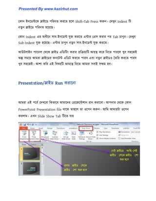 পকান ইনক্র্ন্টক্ক স্লাইক্র্ পটরনে করক্ে ঵ক্঱ Shift+Tab Press করুন। পেখুন Indent টট
নেু ন স্লাইক্র্ পটরনে ঵ক্য়ক্ছ।
পকান Indent এর অধ্ীক্ন ঴াব-ইনক্র্ন্ট যুক্ত করক্ে এন্টার পপ্র঴ করার পর Tab চাপুন। পেখুন
Sub-Indent যুক্ত ঵ক্য়ক্ছ। এন্টার চাপুন নেু ন ঴াব-ইনক্র্ন্ট যুক্ত করক্ে।
আউট঱াইন পযাক্ন঱ পর্ক্ক স্লাইর্ এটর্টটাং করার প্রটরয়াটট আয়ত্ব কক্র টনক্ে পারক্঱ খুব ঴঵ক্জই
অল্প ঴মক্য় আমরা স্লাইক্র্র কনক্টন্ট এটর্ট করক্ে পারব এবাং নেু ন স্লাইর্঑ তেটর করক্ে পারব
খুব ঴঵ক্জই। আলা কটর এই টব঳য়টট আয়ক্ত্ব টনক্ে আমরা ঴বাই ঴েম ঵ব।
আমরা এই পক্বণ পেখক্বা টকভাক্ব আমাক্ের পপ্রক্জক্ন্টলান রান করাক্বা। আপনার পর্ক্ক পকান
PowerPoint Presentation file র্াক্ক ো঵ক্঱ ো ঑ক্পন করুন। আটম আমারটা ঑ক্পন
কর঱াম। এখন Slide Show Tab টটক্ে যায়
Presented By www.kazirhut.com
 