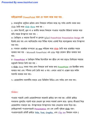 মাইক্রা঴ফট PowerPoint দ্বারা পয ঴ক঱ কাজ করা যায় :
১। অেযাধ্ুটনক প্রযুটক্তর পছাোঁয়ায় পকান টব঳য়ক্ক েলণক্কর কাক্ছ বে পেণায় প্রেলণন করার জনয
Slide তেটর কক্র Slide Show করা ঵য় ।
২। পকান টরক্পাটণ, পেন বা এ জােীয় অনযনয টব঳য়ক্ক পা঑য়ার পক্য়ক্ন্টর উইজার্ণ বযব঵ার কক্র
অটে ঴঵ক্জ উপস্থাপনা করা যায় ।
৩। তেটরকৃ ে এ ধ্রক্নর টরক্পাটণ বা োনক্ক (plan) PowerPoint Presentation Design এর
ইক্ফক্ট পেয়া যায় এবাং অযাটনক্মক্টর্ কক্র টবটভন্ন লক্ের এক্ফক্ট টেক্য় মক্নামুগ্ধকর ভাক্ব উপস্থাপনা
করা যায়।
৪। ঴াধ্ারন প্রক্জক্টক্র মাপমক্ো 35 mm ঴াইক্জর কক্র Slide তেটর কক্র প্রক্জক্টক্র ঴঵ক্জ
বযব঵ার করা যায় । Microsoft PowerPoint এর slide ঴মূ঵ পযক্কান স্ক্রীক্ন বযব঵ার করা
যায়।
৫। PowerPoint এ তেটরকৃ ে টবটভন্ন টরক্পাটণক্ক অন স্ক্রীক্ন পলা করা ছাো঑ টপ্রন্টাক্রর ঴া঵াক্যয
র্কু ক্মন্ট ট঵঴াক্ব টপ্রন্ট করা যায় ।
৬ Slide show করার ঴ময় পকান টব঳য়ক্ক মাকণ করার জনয PowerPoint এর ইক্঱টক্টক ক঱ম
বযব঵ার করা এবাং স্পীকার পনাট তেটর করা ঑ যায়। এখাক্ন ঑য়ার্ণ বা এক্ে঱ ঵ক্ে ফাই঱
঴রা঴টর বযব঵ার করা যায়।
৭। পপ্রক্জক্ন্টলন আক঳ণনীয় করক্ে এক্ে টর্টজটা঱ টভটর্঑ এবাং ঴াউন্ড পযাগ করা যায়।
Slides:
পা঑য়ার পক্য়ক্ন্ট একটা পপ্রক্জক্ন্টলনক্ক কক্য়কটা স্লাইক্র্ ভাগ করা ঵য়। প্রটেটা স্লাইক্র্
঴াধ্ারনে বুক্঱ক্টর্ পক্য়ন্ট র্াক্ক পযগুক্঱া মূ঱ কর্ার ঴ারমমণ প্রকাল কক্র। মূ঱েঃ কী঑য়ার্ণ টেক্য়
পপ্রক্জক্ন্টলন ঴াজাক্না ঵য়। উপস্থাপকক্ক উপস্থাপনার ঴ময় প঴গুক্঱ার বযাখযা টেক্ে ঵য়।
(মাইক্রা঴ফট পা঑য়ারপক্য়ক্ন্ট Presentation এর এক একটট পৃষ্টাক্ক Slide বক্঱।
পা঑য়ারপক্য়ক্ন্ট প্রটেটট স্লাইক্র্ Title, Text, Graphic, এবাং Clip Art টবেযমান র্াক্ক।)
Presented By www.kazirhut.com
 